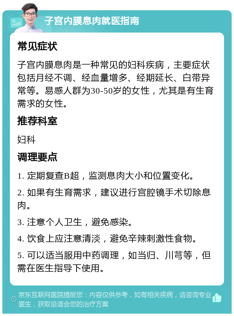 子宫内膜息肉就医指南 常见症状 子宫内膜息肉是一种常见的妇科疾病，主要症状包括月经不调、经血量增多、经期延长、白带异常等。易感人群为30-50岁的女性，尤其是有生育需求的女性。 推荐科室 妇科 调理要点 1. 定期复查B超，监测息肉大小和位置变化。 2. 如果有生育需求，建议进行宫腔镜手术切除息肉。 3. 注意个人卫生，避免感染。 4. 饮食上应注意清淡，避免辛辣刺激性食物。 5. 可以适当服用中药调理，如当归、川芎等，但需在医生指导下使用。