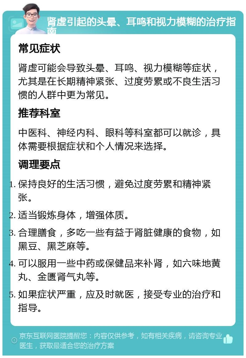 肾虚引起的头晕、耳鸣和视力模糊的治疗指南 常见症状 肾虚可能会导致头晕、耳鸣、视力模糊等症状，尤其是在长期精神紧张、过度劳累或不良生活习惯的人群中更为常见。 推荐科室 中医科、神经内科、眼科等科室都可以就诊，具体需要根据症状和个人情况来选择。 调理要点 保持良好的生活习惯，避免过度劳累和精神紧张。 适当锻炼身体，增强体质。 合理膳食，多吃一些有益于肾脏健康的食物，如黑豆、黑芝麻等。 可以服用一些中药或保健品来补肾，如六味地黄丸、金匮肾气丸等。 如果症状严重，应及时就医，接受专业的治疗和指导。