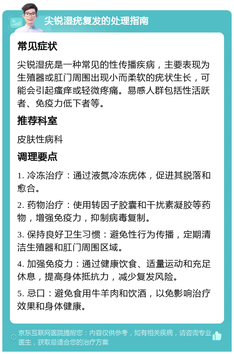 尖锐湿疣复发的处理指南 常见症状 尖锐湿疣是一种常见的性传播疾病，主要表现为生殖器或肛门周围出现小而柔软的疣状生长，可能会引起瘙痒或轻微疼痛。易感人群包括性活跃者、免疫力低下者等。 推荐科室 皮肤性病科 调理要点 1. 冷冻治疗：通过液氮冷冻疣体，促进其脱落和愈合。 2. 药物治疗：使用转因子胶囊和干扰素凝胶等药物，增强免疫力，抑制病毒复制。 3. 保持良好卫生习惯：避免性行为传播，定期清洁生殖器和肛门周围区域。 4. 加强免疫力：通过健康饮食、适量运动和充足休息，提高身体抵抗力，减少复发风险。 5. 忌口：避免食用牛羊肉和饮酒，以免影响治疗效果和身体健康。