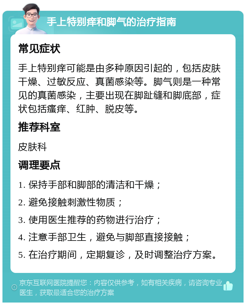 手上特别痒和脚气的治疗指南 常见症状 手上特别痒可能是由多种原因引起的，包括皮肤干燥、过敏反应、真菌感染等。脚气则是一种常见的真菌感染，主要出现在脚趾缝和脚底部，症状包括瘙痒、红肿、脱皮等。 推荐科室 皮肤科 调理要点 1. 保持手部和脚部的清洁和干燥； 2. 避免接触刺激性物质； 3. 使用医生推荐的药物进行治疗； 4. 注意手部卫生，避免与脚部直接接触； 5. 在治疗期间，定期复诊，及时调整治疗方案。