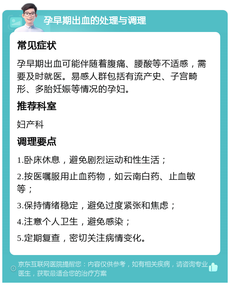 孕早期出血的处理与调理 常见症状 孕早期出血可能伴随着腹痛、腰酸等不适感，需要及时就医。易感人群包括有流产史、子宫畸形、多胎妊娠等情况的孕妇。 推荐科室 妇产科 调理要点 1.卧床休息，避免剧烈运动和性生活； 2.按医嘱服用止血药物，如云南白药、止血敏等； 3.保持情绪稳定，避免过度紧张和焦虑； 4.注意个人卫生，避免感染； 5.定期复查，密切关注病情变化。