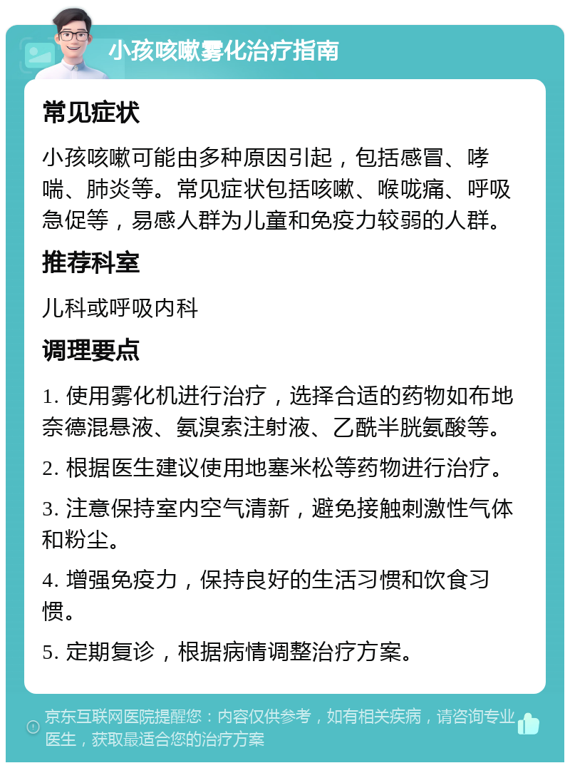 小孩咳嗽雾化治疗指南 常见症状 小孩咳嗽可能由多种原因引起，包括感冒、哮喘、肺炎等。常见症状包括咳嗽、喉咙痛、呼吸急促等，易感人群为儿童和免疫力较弱的人群。 推荐科室 儿科或呼吸内科 调理要点 1. 使用雾化机进行治疗，选择合适的药物如布地奈德混悬液、氨溴索注射液、乙酰半胱氨酸等。 2. 根据医生建议使用地塞米松等药物进行治疗。 3. 注意保持室内空气清新，避免接触刺激性气体和粉尘。 4. 增强免疫力，保持良好的生活习惯和饮食习惯。 5. 定期复诊，根据病情调整治疗方案。