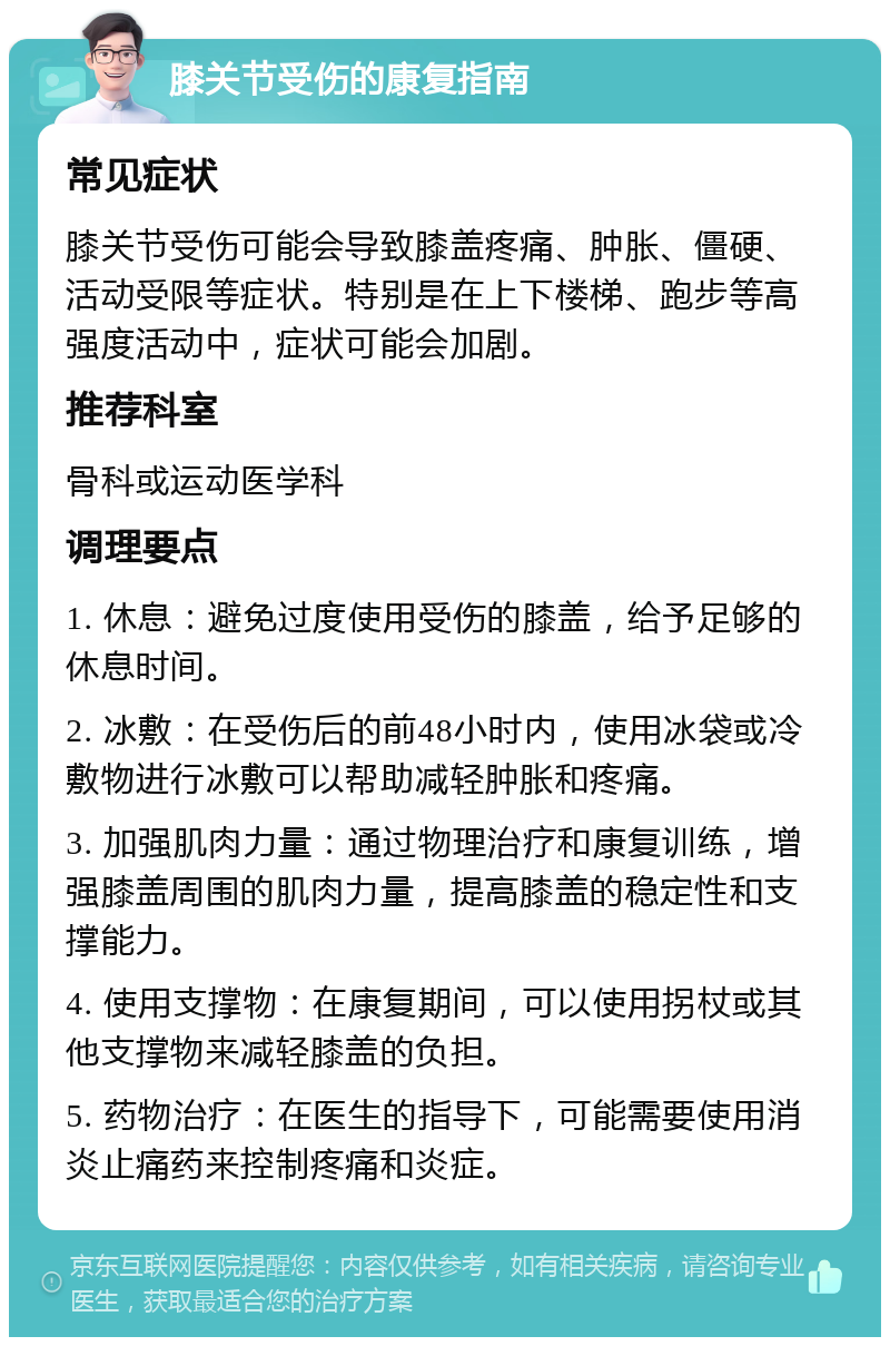 膝关节受伤的康复指南 常见症状 膝关节受伤可能会导致膝盖疼痛、肿胀、僵硬、活动受限等症状。特别是在上下楼梯、跑步等高强度活动中，症状可能会加剧。 推荐科室 骨科或运动医学科 调理要点 1. 休息：避免过度使用受伤的膝盖，给予足够的休息时间。 2. 冰敷：在受伤后的前48小时内，使用冰袋或冷敷物进行冰敷可以帮助减轻肿胀和疼痛。 3. 加强肌肉力量：通过物理治疗和康复训练，增强膝盖周围的肌肉力量，提高膝盖的稳定性和支撑能力。 4. 使用支撑物：在康复期间，可以使用拐杖或其他支撑物来减轻膝盖的负担。 5. 药物治疗：在医生的指导下，可能需要使用消炎止痛药来控制疼痛和炎症。