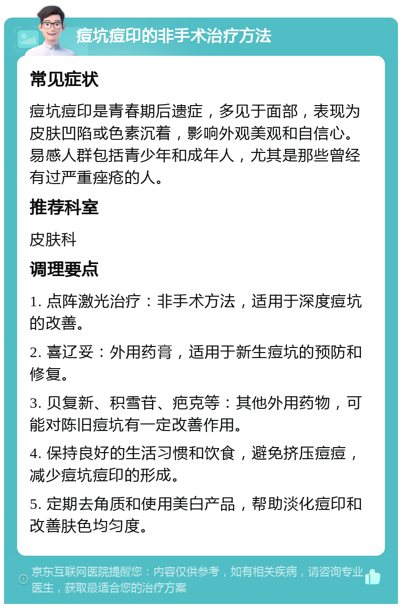 痘坑痘印的非手术治疗方法 常见症状 痘坑痘印是青春期后遗症，多见于面部，表现为皮肤凹陷或色素沉着，影响外观美观和自信心。易感人群包括青少年和成年人，尤其是那些曾经有过严重痤疮的人。 推荐科室 皮肤科 调理要点 1. 点阵激光治疗：非手术方法，适用于深度痘坑的改善。 2. 喜辽妥：外用药膏，适用于新生痘坑的预防和修复。 3. 贝复新、积雪苷、疤克等：其他外用药物，可能对陈旧痘坑有一定改善作用。 4. 保持良好的生活习惯和饮食，避免挤压痘痘，减少痘坑痘印的形成。 5. 定期去角质和使用美白产品，帮助淡化痘印和改善肤色均匀度。