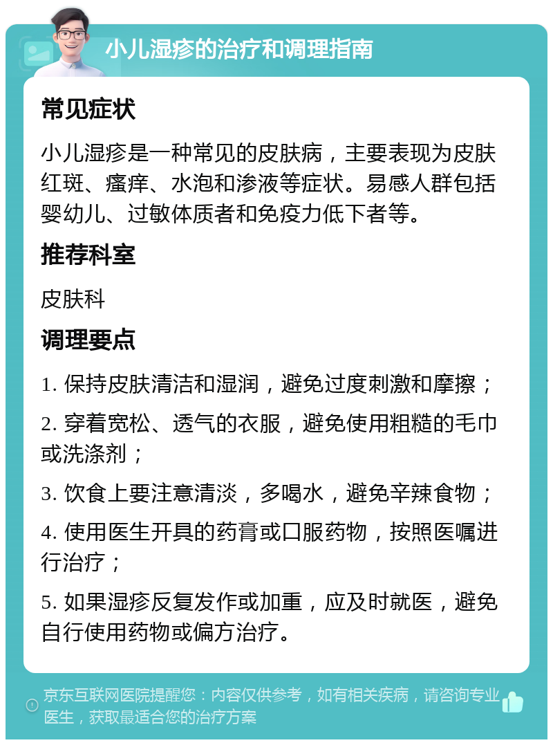 小儿湿疹的治疗和调理指南 常见症状 小儿湿疹是一种常见的皮肤病，主要表现为皮肤红斑、瘙痒、水泡和渗液等症状。易感人群包括婴幼儿、过敏体质者和免疫力低下者等。 推荐科室 皮肤科 调理要点 1. 保持皮肤清洁和湿润，避免过度刺激和摩擦； 2. 穿着宽松、透气的衣服，避免使用粗糙的毛巾或洗涤剂； 3. 饮食上要注意清淡，多喝水，避免辛辣食物； 4. 使用医生开具的药膏或口服药物，按照医嘱进行治疗； 5. 如果湿疹反复发作或加重，应及时就医，避免自行使用药物或偏方治疗。