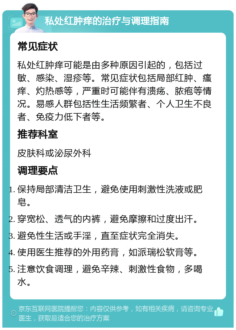 私处红肿痒的治疗与调理指南 常见症状 私处红肿痒可能是由多种原因引起的，包括过敏、感染、湿疹等。常见症状包括局部红肿、瘙痒、灼热感等，严重时可能伴有溃疡、脓疱等情况。易感人群包括性生活频繁者、个人卫生不良者、免疫力低下者等。 推荐科室 皮肤科或泌尿外科 调理要点 保持局部清洁卫生，避免使用刺激性洗液或肥皂。 穿宽松、透气的内裤，避免摩擦和过度出汗。 避免性生活或手淫，直至症状完全消失。 使用医生推荐的外用药膏，如派瑞松软膏等。 注意饮食调理，避免辛辣、刺激性食物，多喝水。