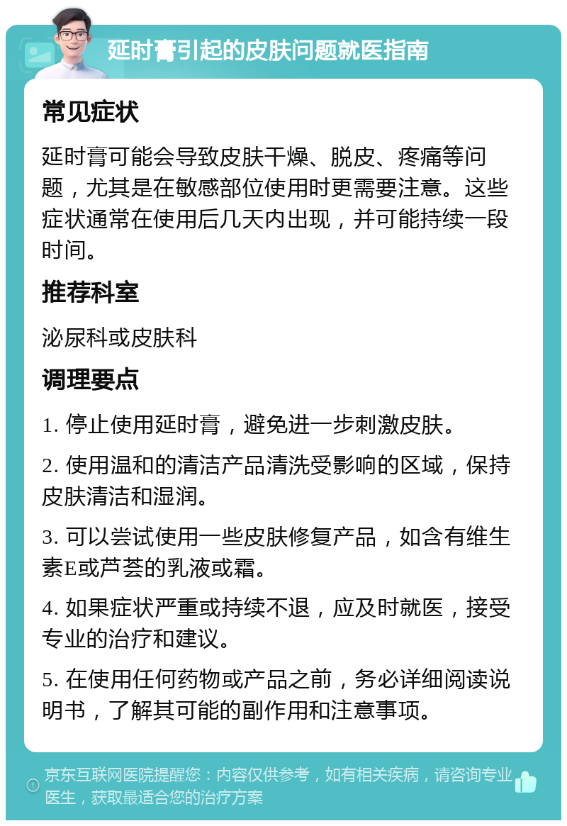 延时膏引起的皮肤问题就医指南 常见症状 延时膏可能会导致皮肤干燥、脱皮、疼痛等问题，尤其是在敏感部位使用时更需要注意。这些症状通常在使用后几天内出现，并可能持续一段时间。 推荐科室 泌尿科或皮肤科 调理要点 1. 停止使用延时膏，避免进一步刺激皮肤。 2. 使用温和的清洁产品清洗受影响的区域，保持皮肤清洁和湿润。 3. 可以尝试使用一些皮肤修复产品，如含有维生素E或芦荟的乳液或霜。 4. 如果症状严重或持续不退，应及时就医，接受专业的治疗和建议。 5. 在使用任何药物或产品之前，务必详细阅读说明书，了解其可能的副作用和注意事项。