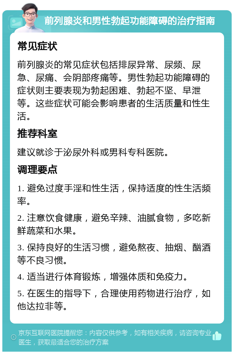 前列腺炎和男性勃起功能障碍的治疗指南 常见症状 前列腺炎的常见症状包括排尿异常、尿频、尿急、尿痛、会阴部疼痛等。男性勃起功能障碍的症状则主要表现为勃起困难、勃起不坚、早泄等。这些症状可能会影响患者的生活质量和性生活。 推荐科室 建议就诊于泌尿外科或男科专科医院。 调理要点 1. 避免过度手淫和性生活，保持适度的性生活频率。 2. 注意饮食健康，避免辛辣、油腻食物，多吃新鲜蔬菜和水果。 3. 保持良好的生活习惯，避免熬夜、抽烟、酗酒等不良习惯。 4. 适当进行体育锻炼，增强体质和免疫力。 5. 在医生的指导下，合理使用药物进行治疗，如他达拉非等。