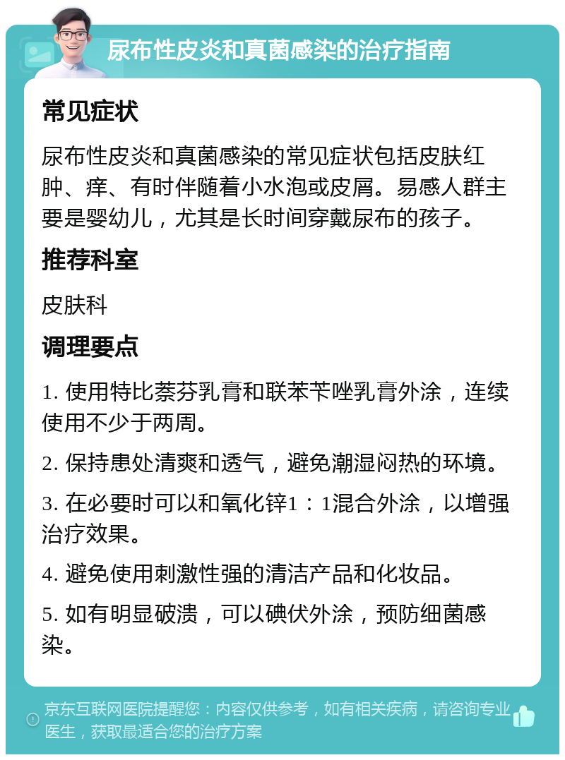 尿布性皮炎和真菌感染的治疗指南 常见症状 尿布性皮炎和真菌感染的常见症状包括皮肤红肿、痒、有时伴随着小水泡或皮屑。易感人群主要是婴幼儿，尤其是长时间穿戴尿布的孩子。 推荐科室 皮肤科 调理要点 1. 使用特比萘芬乳膏和联苯苄唑乳膏外涂，连续使用不少于两周。 2. 保持患处清爽和透气，避免潮湿闷热的环境。 3. 在必要时可以和氧化锌1：1混合外涂，以增强治疗效果。 4. 避免使用刺激性强的清洁产品和化妆品。 5. 如有明显破溃，可以碘伏外涂，预防细菌感染。