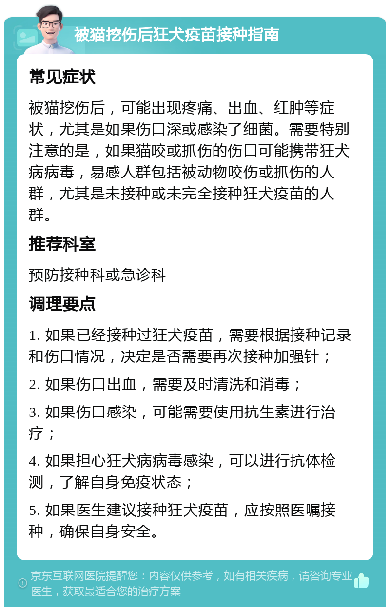 被猫挖伤后狂犬疫苗接种指南 常见症状 被猫挖伤后，可能出现疼痛、出血、红肿等症状，尤其是如果伤口深或感染了细菌。需要特别注意的是，如果猫咬或抓伤的伤口可能携带狂犬病病毒，易感人群包括被动物咬伤或抓伤的人群，尤其是未接种或未完全接种狂犬疫苗的人群。 推荐科室 预防接种科或急诊科 调理要点 1. 如果已经接种过狂犬疫苗，需要根据接种记录和伤口情况，决定是否需要再次接种加强针； 2. 如果伤口出血，需要及时清洗和消毒； 3. 如果伤口感染，可能需要使用抗生素进行治疗； 4. 如果担心狂犬病病毒感染，可以进行抗体检测，了解自身免疫状态； 5. 如果医生建议接种狂犬疫苗，应按照医嘱接种，确保自身安全。