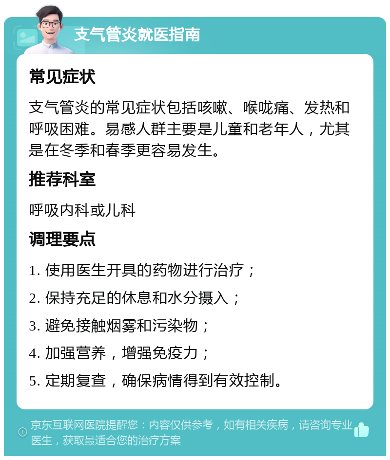 支气管炎就医指南 常见症状 支气管炎的常见症状包括咳嗽、喉咙痛、发热和呼吸困难。易感人群主要是儿童和老年人，尤其是在冬季和春季更容易发生。 推荐科室 呼吸内科或儿科 调理要点 1. 使用医生开具的药物进行治疗； 2. 保持充足的休息和水分摄入； 3. 避免接触烟雾和污染物； 4. 加强营养，增强免疫力； 5. 定期复查，确保病情得到有效控制。