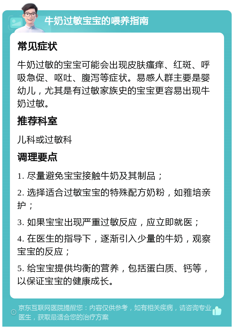 牛奶过敏宝宝的喂养指南 常见症状 牛奶过敏的宝宝可能会出现皮肤瘙痒、红斑、呼吸急促、呕吐、腹泻等症状。易感人群主要是婴幼儿，尤其是有过敏家族史的宝宝更容易出现牛奶过敏。 推荐科室 儿科或过敏科 调理要点 1. 尽量避免宝宝接触牛奶及其制品； 2. 选择适合过敏宝宝的特殊配方奶粉，如雅培亲护； 3. 如果宝宝出现严重过敏反应，应立即就医； 4. 在医生的指导下，逐渐引入少量的牛奶，观察宝宝的反应； 5. 给宝宝提供均衡的营养，包括蛋白质、钙等，以保证宝宝的健康成长。