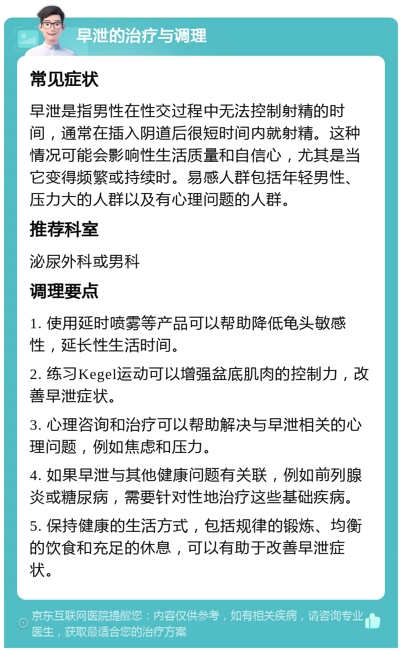 早泄的治疗与调理 常见症状 早泄是指男性在性交过程中无法控制射精的时间，通常在插入阴道后很短时间内就射精。这种情况可能会影响性生活质量和自信心，尤其是当它变得频繁或持续时。易感人群包括年轻男性、压力大的人群以及有心理问题的人群。 推荐科室 泌尿外科或男科 调理要点 1. 使用延时喷雾等产品可以帮助降低龟头敏感性，延长性生活时间。 2. 练习Kegel运动可以增强盆底肌肉的控制力，改善早泄症状。 3. 心理咨询和治疗可以帮助解决与早泄相关的心理问题，例如焦虑和压力。 4. 如果早泄与其他健康问题有关联，例如前列腺炎或糖尿病，需要针对性地治疗这些基础疾病。 5. 保持健康的生活方式，包括规律的锻炼、均衡的饮食和充足的休息，可以有助于改善早泄症状。