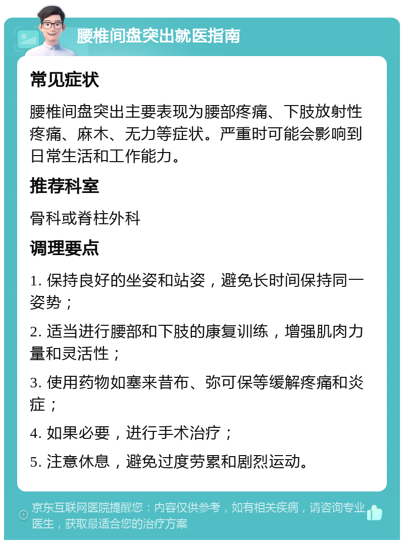 腰椎间盘突出就医指南 常见症状 腰椎间盘突出主要表现为腰部疼痛、下肢放射性疼痛、麻木、无力等症状。严重时可能会影响到日常生活和工作能力。 推荐科室 骨科或脊柱外科 调理要点 1. 保持良好的坐姿和站姿，避免长时间保持同一姿势； 2. 适当进行腰部和下肢的康复训练，增强肌肉力量和灵活性； 3. 使用药物如塞来昔布、弥可保等缓解疼痛和炎症； 4. 如果必要，进行手术治疗； 5. 注意休息，避免过度劳累和剧烈运动。