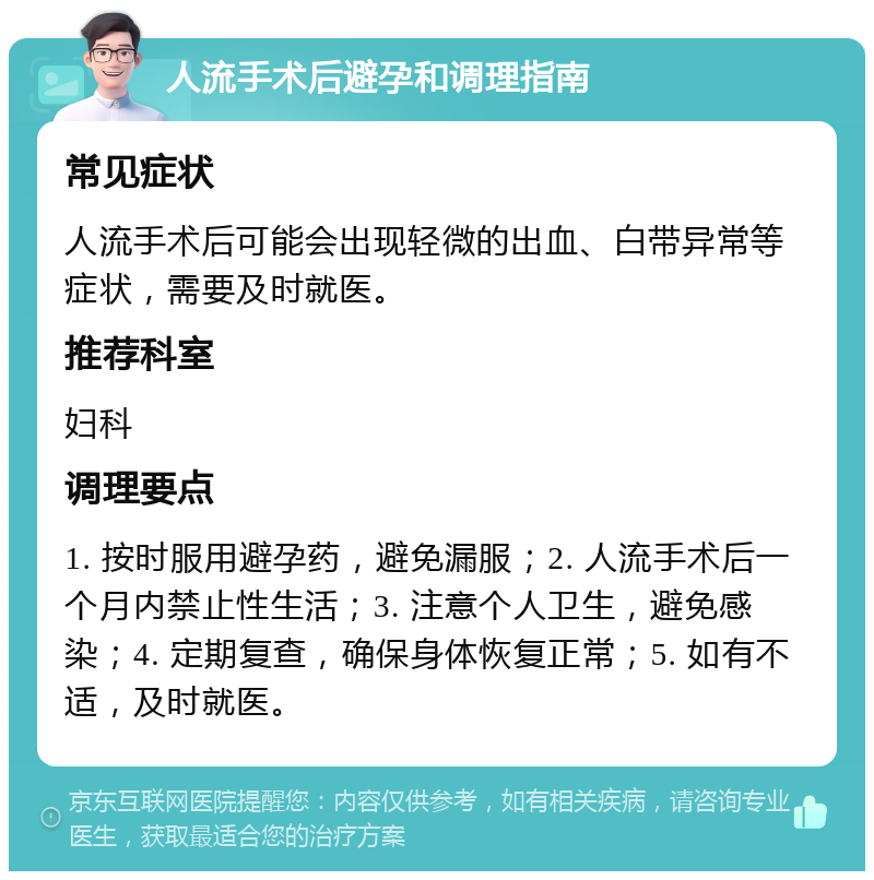 人流手术后避孕和调理指南 常见症状 人流手术后可能会出现轻微的出血、白带异常等症状，需要及时就医。 推荐科室 妇科 调理要点 1. 按时服用避孕药，避免漏服；2. 人流手术后一个月内禁止性生活；3. 注意个人卫生，避免感染；4. 定期复查，确保身体恢复正常；5. 如有不适，及时就医。