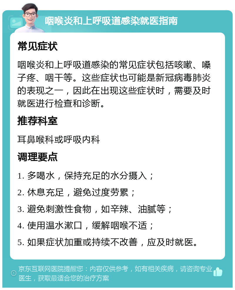 咽喉炎和上呼吸道感染就医指南 常见症状 咽喉炎和上呼吸道感染的常见症状包括咳嗽、嗓子疼、咽干等。这些症状也可能是新冠病毒肺炎的表现之一，因此在出现这些症状时，需要及时就医进行检查和诊断。 推荐科室 耳鼻喉科或呼吸内科 调理要点 1. 多喝水，保持充足的水分摄入； 2. 休息充足，避免过度劳累； 3. 避免刺激性食物，如辛辣、油腻等； 4. 使用温水漱口，缓解咽喉不适； 5. 如果症状加重或持续不改善，应及时就医。