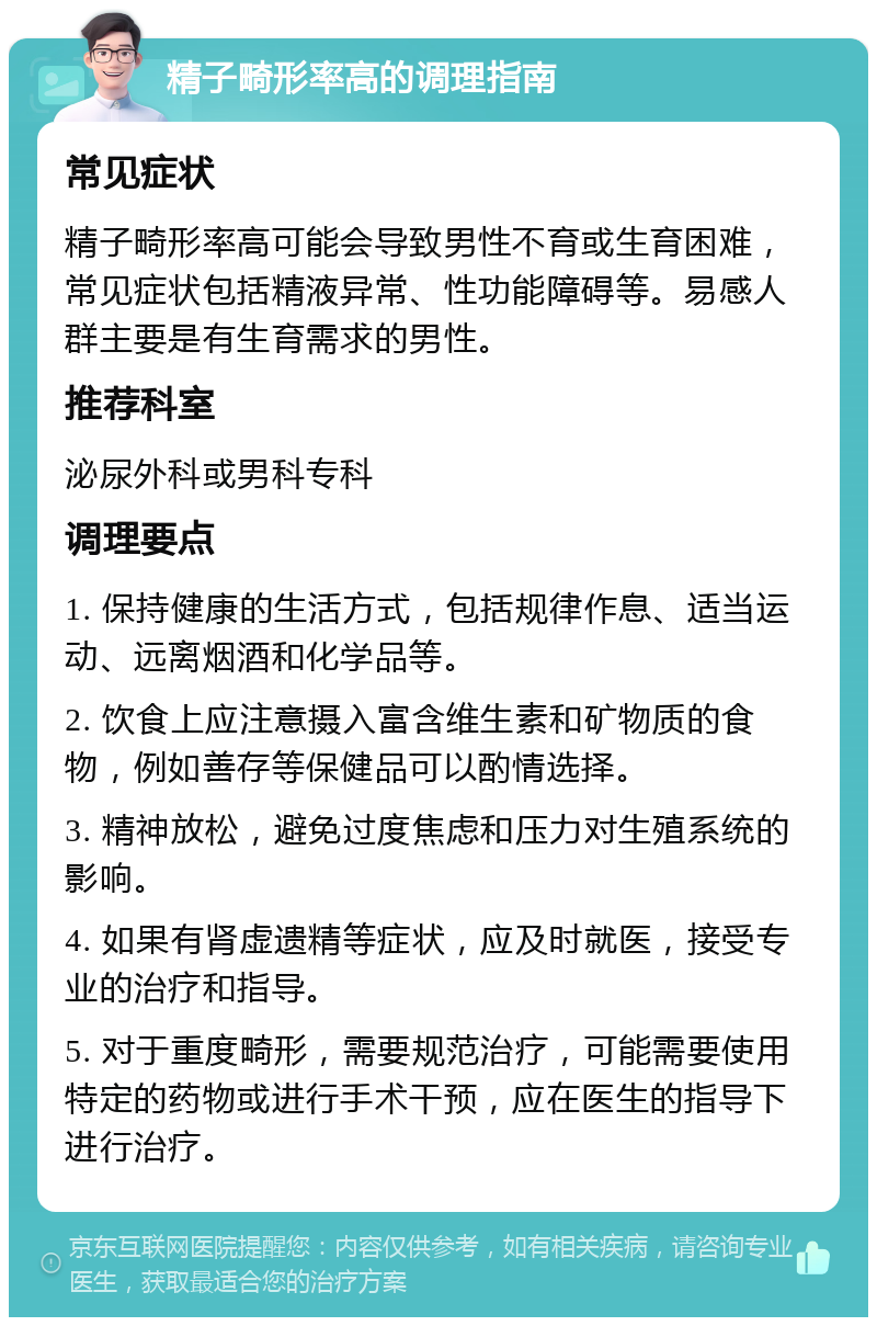 精子畸形率高的调理指南 常见症状 精子畸形率高可能会导致男性不育或生育困难，常见症状包括精液异常、性功能障碍等。易感人群主要是有生育需求的男性。 推荐科室 泌尿外科或男科专科 调理要点 1. 保持健康的生活方式，包括规律作息、适当运动、远离烟酒和化学品等。 2. 饮食上应注意摄入富含维生素和矿物质的食物，例如善存等保健品可以酌情选择。 3. 精神放松，避免过度焦虑和压力对生殖系统的影响。 4. 如果有肾虚遗精等症状，应及时就医，接受专业的治疗和指导。 5. 对于重度畸形，需要规范治疗，可能需要使用特定的药物或进行手术干预，应在医生的指导下进行治疗。