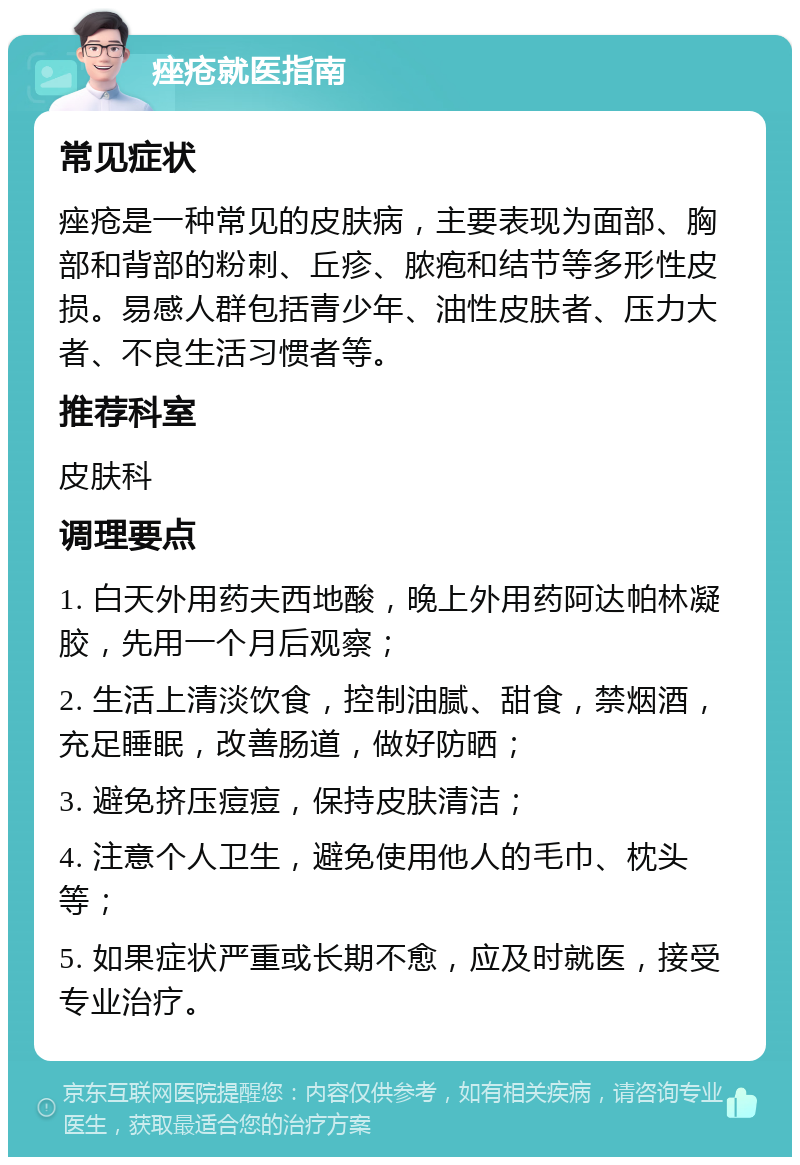 痤疮就医指南 常见症状 痤疮是一种常见的皮肤病，主要表现为面部、胸部和背部的粉刺、丘疹、脓疱和结节等多形性皮损。易感人群包括青少年、油性皮肤者、压力大者、不良生活习惯者等。 推荐科室 皮肤科 调理要点 1. 白天外用药夫西地酸，晚上外用药阿达帕林凝胶，先用一个月后观察； 2. 生活上清淡饮食，控制油腻、甜食，禁烟酒，充足睡眠，改善肠道，做好防晒； 3. 避免挤压痘痘，保持皮肤清洁； 4. 注意个人卫生，避免使用他人的毛巾、枕头等； 5. 如果症状严重或长期不愈，应及时就医，接受专业治疗。