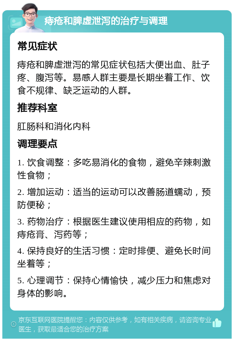 痔疮和脾虚泄泻的治疗与调理 常见症状 痔疮和脾虚泄泻的常见症状包括大便出血、肚子疼、腹泻等。易感人群主要是长期坐着工作、饮食不规律、缺乏运动的人群。 推荐科室 肛肠科和消化内科 调理要点 1. 饮食调整：多吃易消化的食物，避免辛辣刺激性食物； 2. 增加运动：适当的运动可以改善肠道蠕动，预防便秘； 3. 药物治疗：根据医生建议使用相应的药物，如痔疮膏、泻药等； 4. 保持良好的生活习惯：定时排便、避免长时间坐着等； 5. 心理调节：保持心情愉快，减少压力和焦虑对身体的影响。