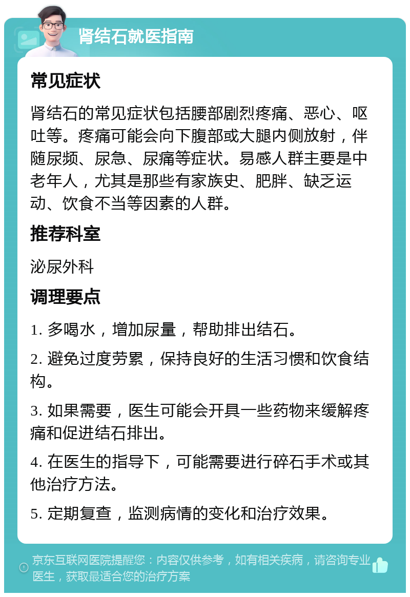 肾结石就医指南 常见症状 肾结石的常见症状包括腰部剧烈疼痛、恶心、呕吐等。疼痛可能会向下腹部或大腿内侧放射，伴随尿频、尿急、尿痛等症状。易感人群主要是中老年人，尤其是那些有家族史、肥胖、缺乏运动、饮食不当等因素的人群。 推荐科室 泌尿外科 调理要点 1. 多喝水，增加尿量，帮助排出结石。 2. 避免过度劳累，保持良好的生活习惯和饮食结构。 3. 如果需要，医生可能会开具一些药物来缓解疼痛和促进结石排出。 4. 在医生的指导下，可能需要进行碎石手术或其他治疗方法。 5. 定期复查，监测病情的变化和治疗效果。