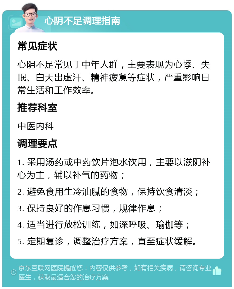 心阴不足调理指南 常见症状 心阴不足常见于中年人群，主要表现为心悸、失眠、白天出虚汗、精神疲惫等症状，严重影响日常生活和工作效率。 推荐科室 中医内科 调理要点 1. 采用汤药或中药饮片泡水饮用，主要以滋阴补心为主，辅以补气的药物； 2. 避免食用生冷油腻的食物，保持饮食清淡； 3. 保持良好的作息习惯，规律作息； 4. 适当进行放松训练，如深呼吸、瑜伽等； 5. 定期复诊，调整治疗方案，直至症状缓解。