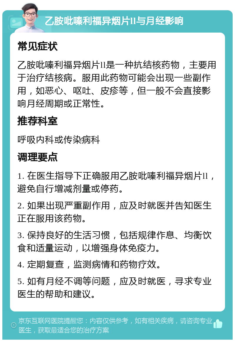 乙胺吡嗪利福异烟片ll与月经影响 常见症状 乙胺吡嗪利福异烟片ll是一种抗结核药物，主要用于治疗结核病。服用此药物可能会出现一些副作用，如恶心、呕吐、皮疹等，但一般不会直接影响月经周期或正常性。 推荐科室 呼吸内科或传染病科 调理要点 1. 在医生指导下正确服用乙胺吡嗪利福异烟片ll，避免自行增减剂量或停药。 2. 如果出现严重副作用，应及时就医并告知医生正在服用该药物。 3. 保持良好的生活习惯，包括规律作息、均衡饮食和适量运动，以增强身体免疫力。 4. 定期复查，监测病情和药物疗效。 5. 如有月经不调等问题，应及时就医，寻求专业医生的帮助和建议。