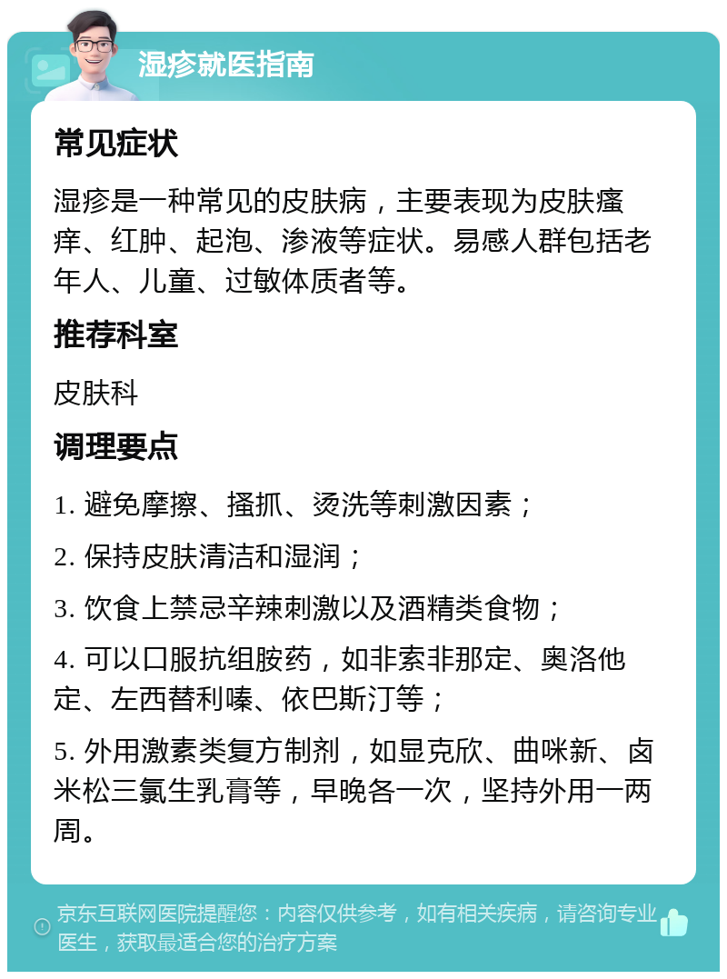 湿疹就医指南 常见症状 湿疹是一种常见的皮肤病，主要表现为皮肤瘙痒、红肿、起泡、渗液等症状。易感人群包括老年人、儿童、过敏体质者等。 推荐科室 皮肤科 调理要点 1. 避免摩擦、搔抓、烫洗等刺激因素； 2. 保持皮肤清洁和湿润； 3. 饮食上禁忌辛辣刺激以及酒精类食物； 4. 可以口服抗组胺药，如非索非那定、奥洛他定、左西替利嗪、依巴斯汀等； 5. 外用激素类复方制剂，如显克欣、曲咪新、卤米松三氯生乳膏等，早晚各一次，坚持外用一两周。