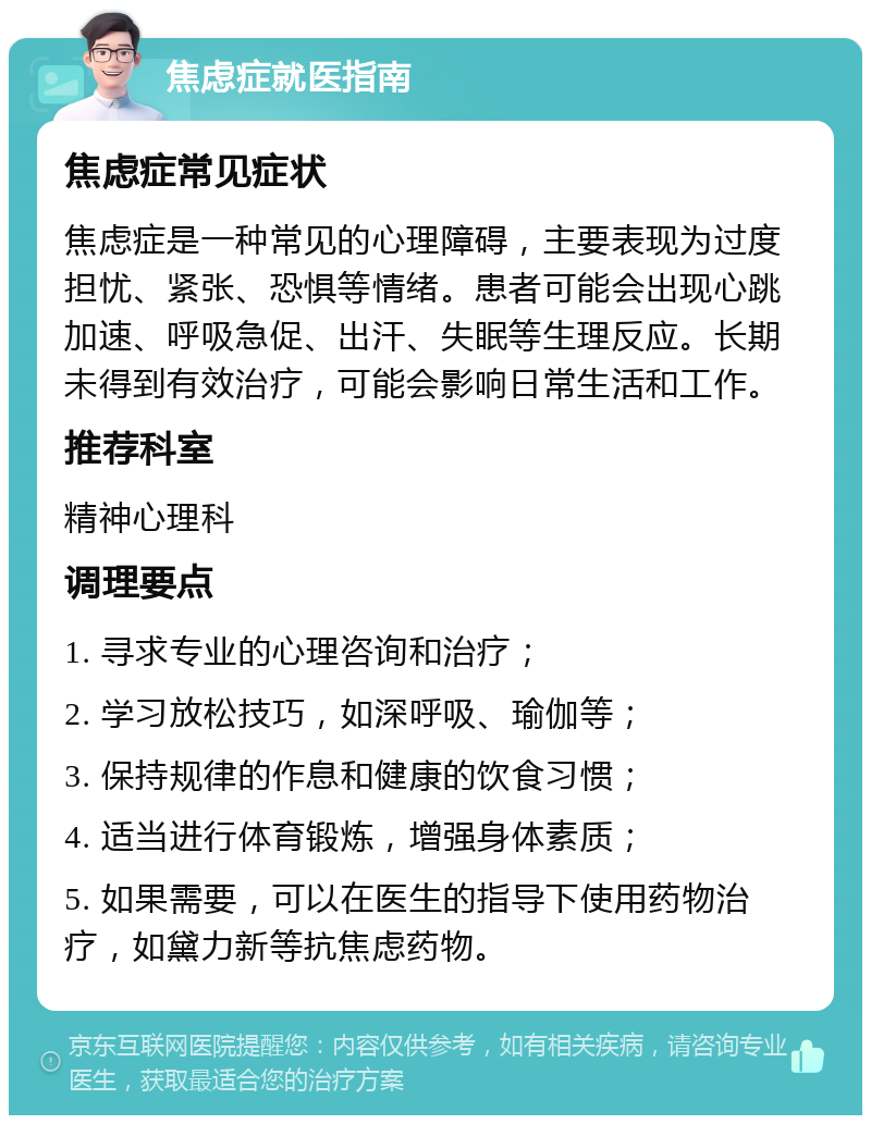 焦虑症就医指南 焦虑症常见症状 焦虑症是一种常见的心理障碍，主要表现为过度担忧、紧张、恐惧等情绪。患者可能会出现心跳加速、呼吸急促、出汗、失眠等生理反应。长期未得到有效治疗，可能会影响日常生活和工作。 推荐科室 精神心理科 调理要点 1. 寻求专业的心理咨询和治疗； 2. 学习放松技巧，如深呼吸、瑜伽等； 3. 保持规律的作息和健康的饮食习惯； 4. 适当进行体育锻炼，增强身体素质； 5. 如果需要，可以在医生的指导下使用药物治疗，如黛力新等抗焦虑药物。