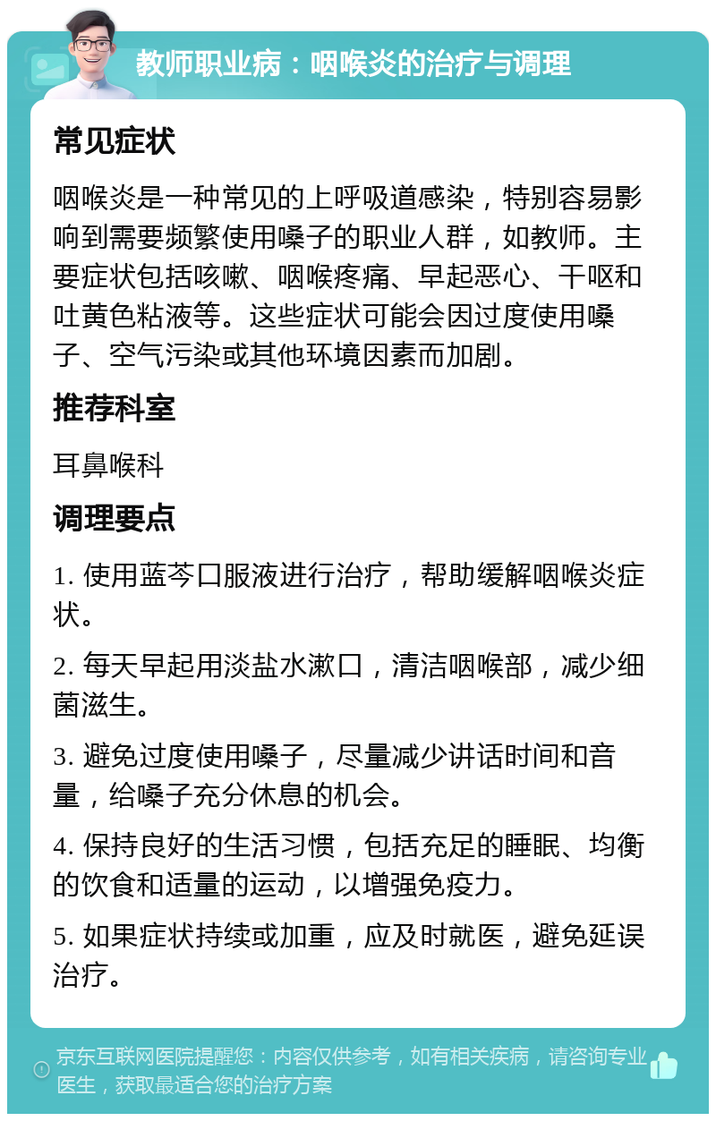 教师职业病：咽喉炎的治疗与调理 常见症状 咽喉炎是一种常见的上呼吸道感染，特别容易影响到需要频繁使用嗓子的职业人群，如教师。主要症状包括咳嗽、咽喉疼痛、早起恶心、干呕和吐黄色粘液等。这些症状可能会因过度使用嗓子、空气污染或其他环境因素而加剧。 推荐科室 耳鼻喉科 调理要点 1. 使用蓝芩口服液进行治疗，帮助缓解咽喉炎症状。 2. 每天早起用淡盐水漱口，清洁咽喉部，减少细菌滋生。 3. 避免过度使用嗓子，尽量减少讲话时间和音量，给嗓子充分休息的机会。 4. 保持良好的生活习惯，包括充足的睡眠、均衡的饮食和适量的运动，以增强免疫力。 5. 如果症状持续或加重，应及时就医，避免延误治疗。