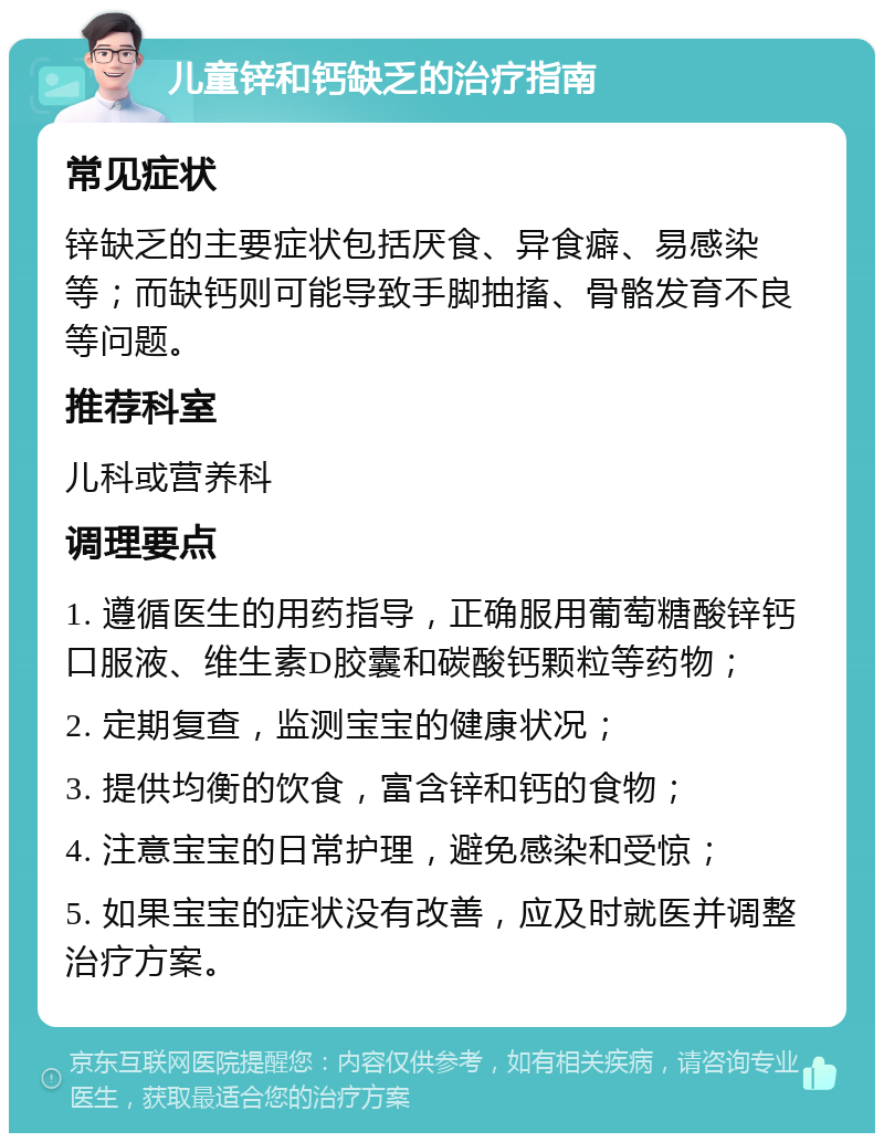 儿童锌和钙缺乏的治疗指南 常见症状 锌缺乏的主要症状包括厌食、异食癖、易感染等；而缺钙则可能导致手脚抽搐、骨骼发育不良等问题。 推荐科室 儿科或营养科 调理要点 1. 遵循医生的用药指导，正确服用葡萄糖酸锌钙口服液、维生素D胶囊和碳酸钙颗粒等药物； 2. 定期复查，监测宝宝的健康状况； 3. 提供均衡的饮食，富含锌和钙的食物； 4. 注意宝宝的日常护理，避免感染和受惊； 5. 如果宝宝的症状没有改善，应及时就医并调整治疗方案。