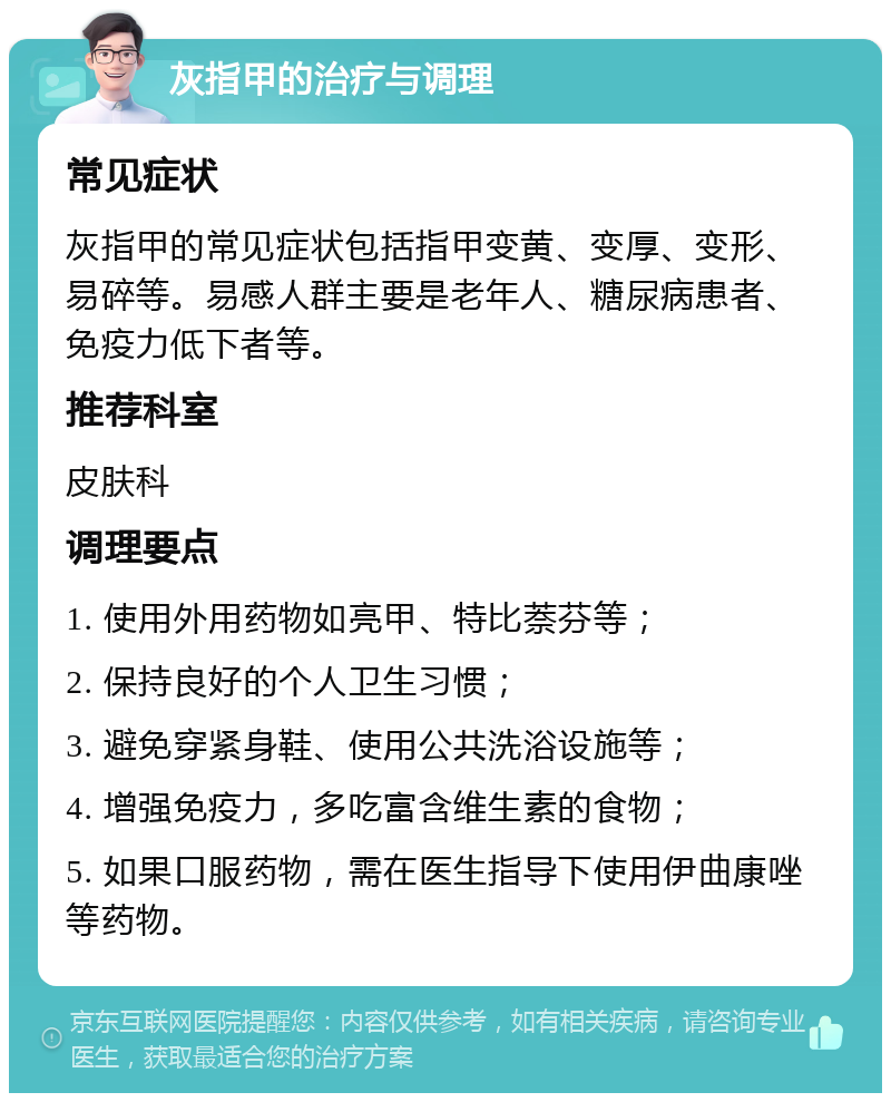 灰指甲的治疗与调理 常见症状 灰指甲的常见症状包括指甲变黄、变厚、变形、易碎等。易感人群主要是老年人、糖尿病患者、免疫力低下者等。 推荐科室 皮肤科 调理要点 1. 使用外用药物如亮甲、特比萘芬等； 2. 保持良好的个人卫生习惯； 3. 避免穿紧身鞋、使用公共洗浴设施等； 4. 增强免疫力，多吃富含维生素的食物； 5. 如果口服药物，需在医生指导下使用伊曲康唑等药物。