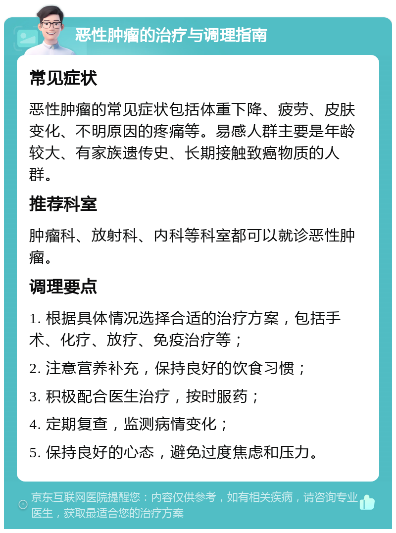 恶性肿瘤的治疗与调理指南 常见症状 恶性肿瘤的常见症状包括体重下降、疲劳、皮肤变化、不明原因的疼痛等。易感人群主要是年龄较大、有家族遗传史、长期接触致癌物质的人群。 推荐科室 肿瘤科、放射科、内科等科室都可以就诊恶性肿瘤。 调理要点 1. 根据具体情况选择合适的治疗方案，包括手术、化疗、放疗、免疫治疗等； 2. 注意营养补充，保持良好的饮食习惯； 3. 积极配合医生治疗，按时服药； 4. 定期复查，监测病情变化； 5. 保持良好的心态，避免过度焦虑和压力。