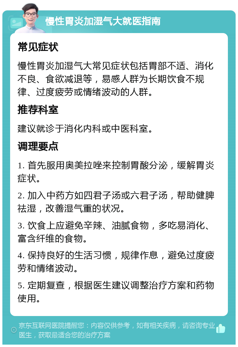 慢性胃炎加湿气大就医指南 常见症状 慢性胃炎加湿气大常见症状包括胃部不适、消化不良、食欲减退等，易感人群为长期饮食不规律、过度疲劳或情绪波动的人群。 推荐科室 建议就诊于消化内科或中医科室。 调理要点 1. 首先服用奥美拉唑来控制胃酸分泌，缓解胃炎症状。 2. 加入中药方如四君子汤或六君子汤，帮助健脾祛湿，改善湿气重的状况。 3. 饮食上应避免辛辣、油腻食物，多吃易消化、富含纤维的食物。 4. 保持良好的生活习惯，规律作息，避免过度疲劳和情绪波动。 5. 定期复查，根据医生建议调整治疗方案和药物使用。