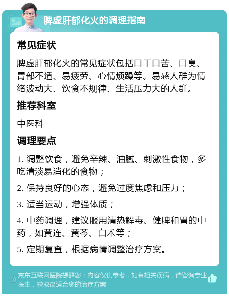 脾虚肝郁化火的调理指南 常见症状 脾虚肝郁化火的常见症状包括口干口苦、口臭、胃部不适、易疲劳、心情烦躁等。易感人群为情绪波动大、饮食不规律、生活压力大的人群。 推荐科室 中医科 调理要点 1. 调整饮食，避免辛辣、油腻、刺激性食物，多吃清淡易消化的食物； 2. 保持良好的心态，避免过度焦虑和压力； 3. 适当运动，增强体质； 4. 中药调理，建议服用清热解毒、健脾和胃的中药，如黄连、黄芩、白术等； 5. 定期复查，根据病情调整治疗方案。