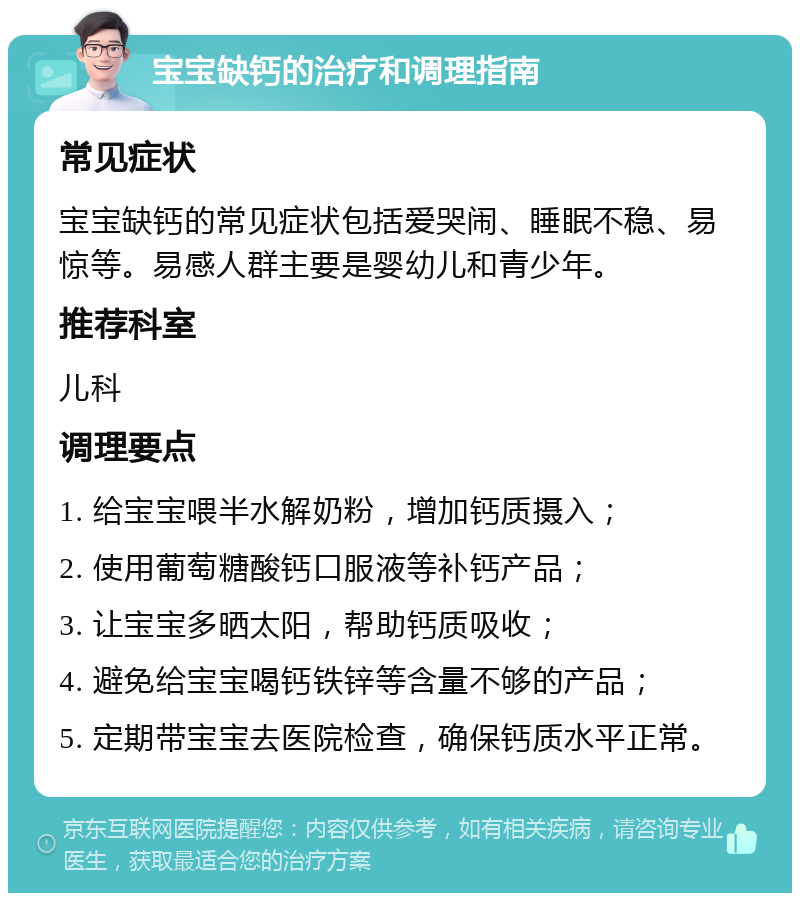 宝宝缺钙的治疗和调理指南 常见症状 宝宝缺钙的常见症状包括爱哭闹、睡眠不稳、易惊等。易感人群主要是婴幼儿和青少年。 推荐科室 儿科 调理要点 1. 给宝宝喂半水解奶粉，增加钙质摄入； 2. 使用葡萄糖酸钙口服液等补钙产品； 3. 让宝宝多晒太阳，帮助钙质吸收； 4. 避免给宝宝喝钙铁锌等含量不够的产品； 5. 定期带宝宝去医院检查，确保钙质水平正常。