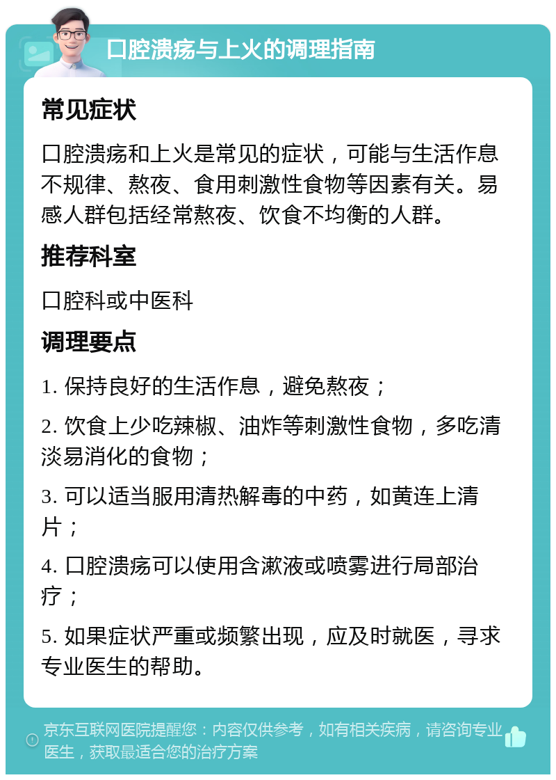 口腔溃疡与上火的调理指南 常见症状 口腔溃疡和上火是常见的症状，可能与生活作息不规律、熬夜、食用刺激性食物等因素有关。易感人群包括经常熬夜、饮食不均衡的人群。 推荐科室 口腔科或中医科 调理要点 1. 保持良好的生活作息，避免熬夜； 2. 饮食上少吃辣椒、油炸等刺激性食物，多吃清淡易消化的食物； 3. 可以适当服用清热解毒的中药，如黄连上清片； 4. 口腔溃疡可以使用含漱液或喷雾进行局部治疗； 5. 如果症状严重或频繁出现，应及时就医，寻求专业医生的帮助。