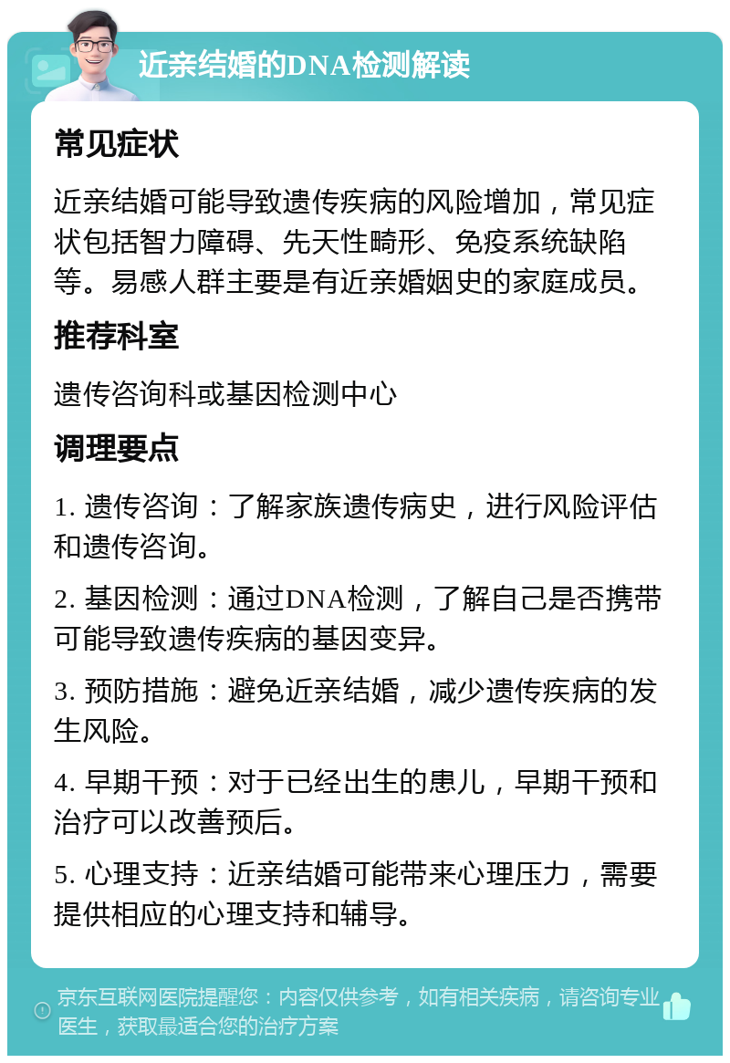 近亲结婚的DNA检测解读 常见症状 近亲结婚可能导致遗传疾病的风险增加，常见症状包括智力障碍、先天性畸形、免疫系统缺陷等。易感人群主要是有近亲婚姻史的家庭成员。 推荐科室 遗传咨询科或基因检测中心 调理要点 1. 遗传咨询：了解家族遗传病史，进行风险评估和遗传咨询。 2. 基因检测：通过DNA检测，了解自己是否携带可能导致遗传疾病的基因变异。 3. 预防措施：避免近亲结婚，减少遗传疾病的发生风险。 4. 早期干预：对于已经出生的患儿，早期干预和治疗可以改善预后。 5. 心理支持：近亲结婚可能带来心理压力，需要提供相应的心理支持和辅导。