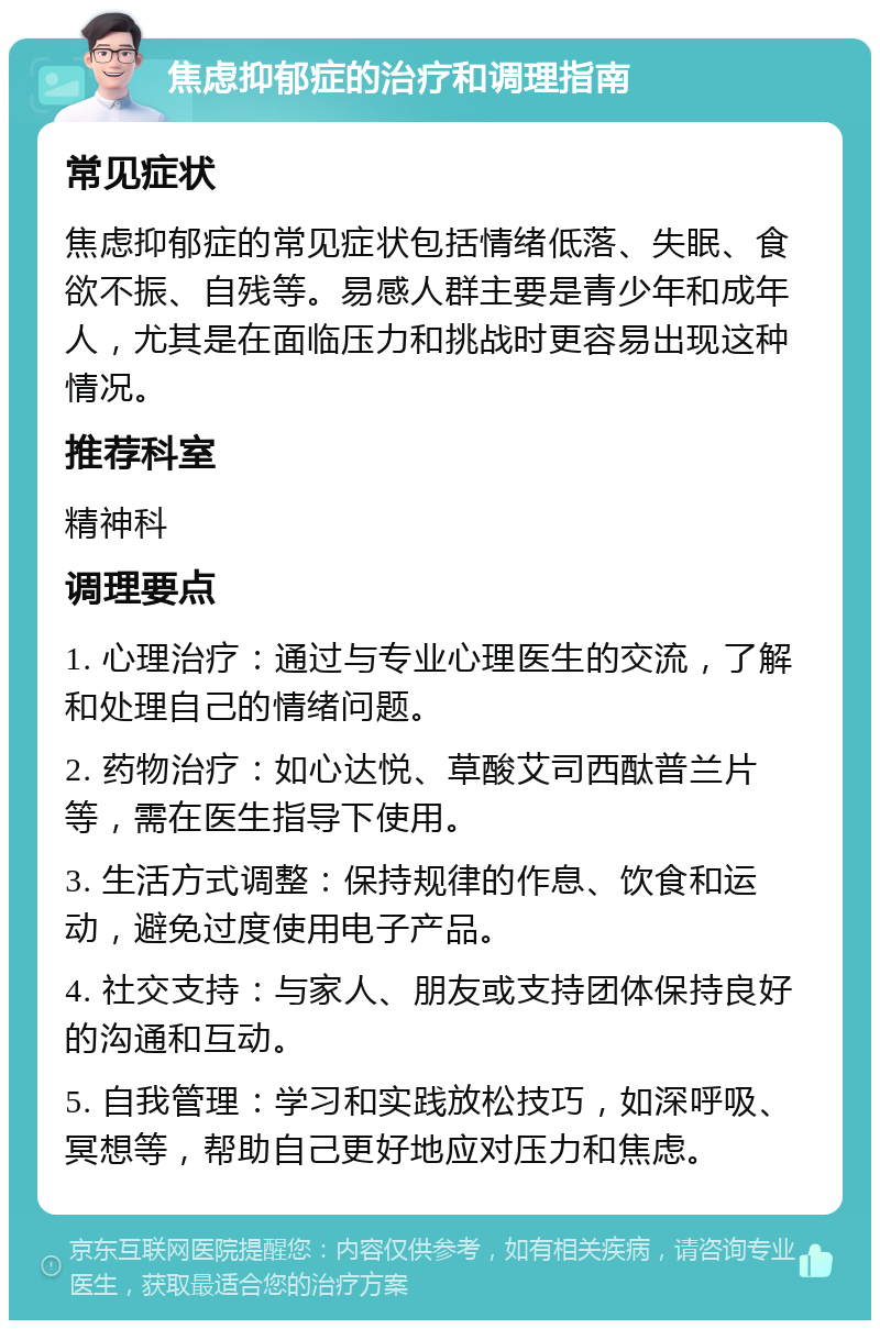 焦虑抑郁症的治疗和调理指南 常见症状 焦虑抑郁症的常见症状包括情绪低落、失眠、食欲不振、自残等。易感人群主要是青少年和成年人，尤其是在面临压力和挑战时更容易出现这种情况。 推荐科室 精神科 调理要点 1. 心理治疗：通过与专业心理医生的交流，了解和处理自己的情绪问题。 2. 药物治疗：如心达悦、草酸艾司西酞普兰片等，需在医生指导下使用。 3. 生活方式调整：保持规律的作息、饮食和运动，避免过度使用电子产品。 4. 社交支持：与家人、朋友或支持团体保持良好的沟通和互动。 5. 自我管理：学习和实践放松技巧，如深呼吸、冥想等，帮助自己更好地应对压力和焦虑。