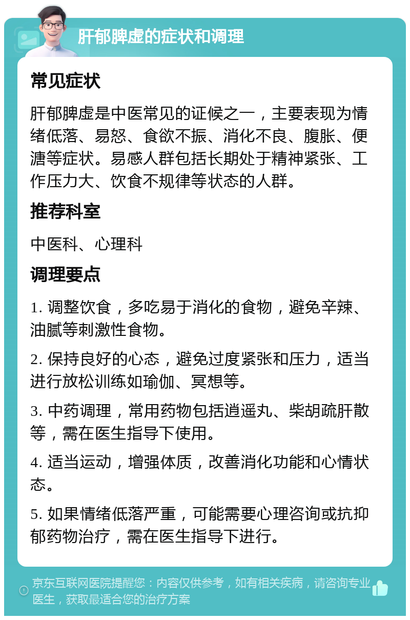 肝郁脾虚的症状和调理 常见症状 肝郁脾虚是中医常见的证候之一，主要表现为情绪低落、易怒、食欲不振、消化不良、腹胀、便溏等症状。易感人群包括长期处于精神紧张、工作压力大、饮食不规律等状态的人群。 推荐科室 中医科、心理科 调理要点 1. 调整饮食，多吃易于消化的食物，避免辛辣、油腻等刺激性食物。 2. 保持良好的心态，避免过度紧张和压力，适当进行放松训练如瑜伽、冥想等。 3. 中药调理，常用药物包括逍遥丸、柴胡疏肝散等，需在医生指导下使用。 4. 适当运动，增强体质，改善消化功能和心情状态。 5. 如果情绪低落严重，可能需要心理咨询或抗抑郁药物治疗，需在医生指导下进行。