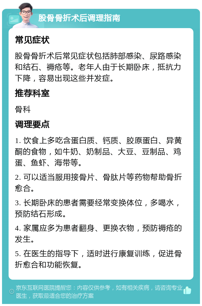 股骨骨折术后调理指南 常见症状 股骨骨折术后常见症状包括肺部感染、尿路感染和结石、褥疮等。老年人由于长期卧床，抵抗力下降，容易出现这些并发症。 推荐科室 骨科 调理要点 1. 饮食上多吃含蛋白质、钙质、胶原蛋白、异黄酮的食物，如牛奶、奶制品、大豆、豆制品、鸡蛋、鱼虾、海带等。 2. 可以适当服用接骨片、骨肽片等药物帮助骨折愈合。 3. 长期卧床的患者需要经常变换体位，多喝水，预防结石形成。 4. 家属应多为患者翻身、更换衣物，预防褥疮的发生。 5. 在医生的指导下，适时进行康复训练，促进骨折愈合和功能恢复。