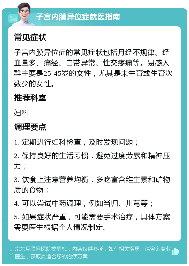 子宫内膜异位症就医指南 常见症状 子宫内膜异位症的常见症状包括月经不规律、经血量多、痛经、白带异常、性交疼痛等。易感人群主要是25-45岁的女性，尤其是未生育或生育次数少的女性。 推荐科室 妇科 调理要点 1. 定期进行妇科检查，及时发现问题； 2. 保持良好的生活习惯，避免过度劳累和精神压力； 3. 饮食上注意营养均衡，多吃富含维生素和矿物质的食物； 4. 可以尝试中药调理，例如当归、川芎等； 5. 如果症状严重，可能需要手术治疗，具体方案需要医生根据个人情况制定。