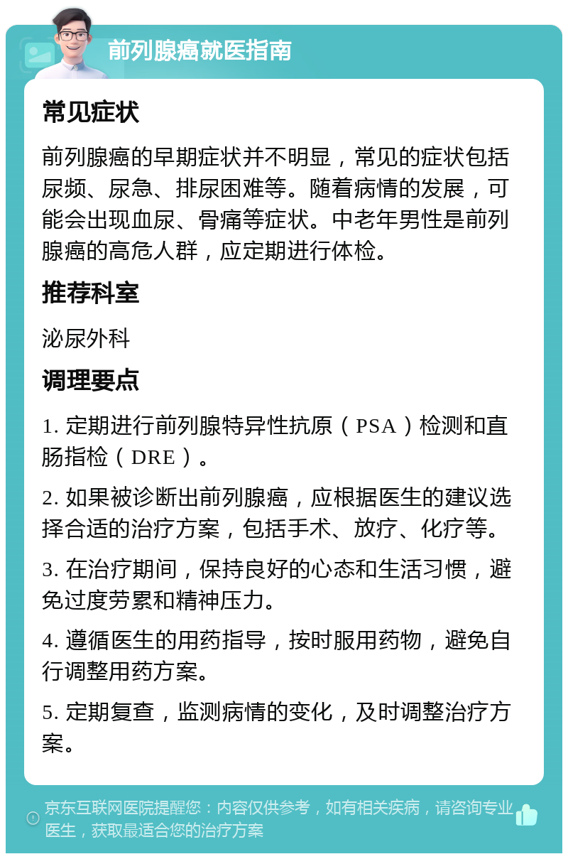 前列腺癌就医指南 常见症状 前列腺癌的早期症状并不明显，常见的症状包括尿频、尿急、排尿困难等。随着病情的发展，可能会出现血尿、骨痛等症状。中老年男性是前列腺癌的高危人群，应定期进行体检。 推荐科室 泌尿外科 调理要点 1. 定期进行前列腺特异性抗原（PSA）检测和直肠指检（DRE）。 2. 如果被诊断出前列腺癌，应根据医生的建议选择合适的治疗方案，包括手术、放疗、化疗等。 3. 在治疗期间，保持良好的心态和生活习惯，避免过度劳累和精神压力。 4. 遵循医生的用药指导，按时服用药物，避免自行调整用药方案。 5. 定期复查，监测病情的变化，及时调整治疗方案。