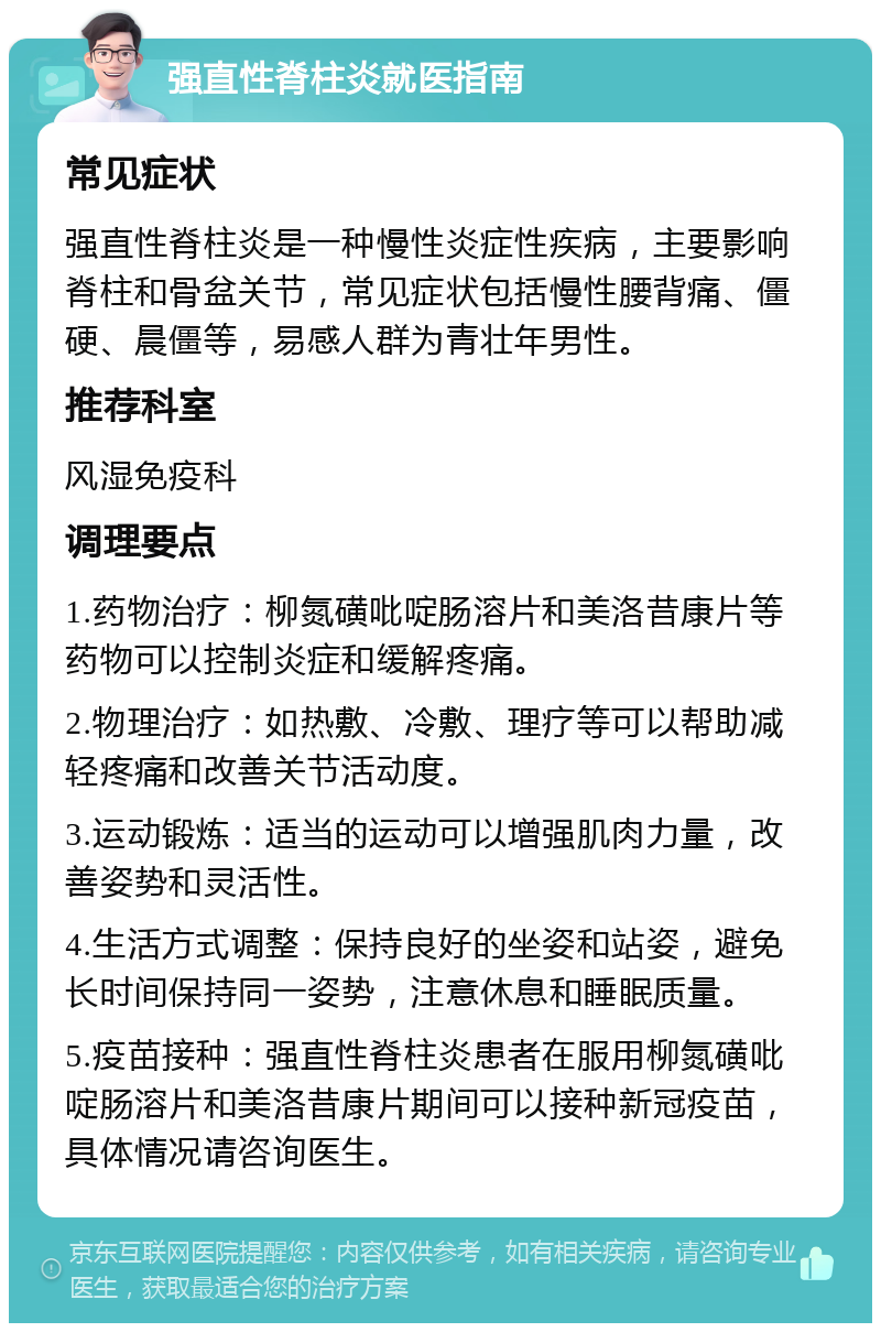 强直性脊柱炎就医指南 常见症状 强直性脊柱炎是一种慢性炎症性疾病，主要影响脊柱和骨盆关节，常见症状包括慢性腰背痛、僵硬、晨僵等，易感人群为青壮年男性。 推荐科室 风湿免疫科 调理要点 1.药物治疗：柳氮磺吡啶肠溶片和美洛昔康片等药物可以控制炎症和缓解疼痛。 2.物理治疗：如热敷、冷敷、理疗等可以帮助减轻疼痛和改善关节活动度。 3.运动锻炼：适当的运动可以增强肌肉力量，改善姿势和灵活性。 4.生活方式调整：保持良好的坐姿和站姿，避免长时间保持同一姿势，注意休息和睡眠质量。 5.疫苗接种：强直性脊柱炎患者在服用柳氮磺吡啶肠溶片和美洛昔康片期间可以接种新冠疫苗，具体情况请咨询医生。