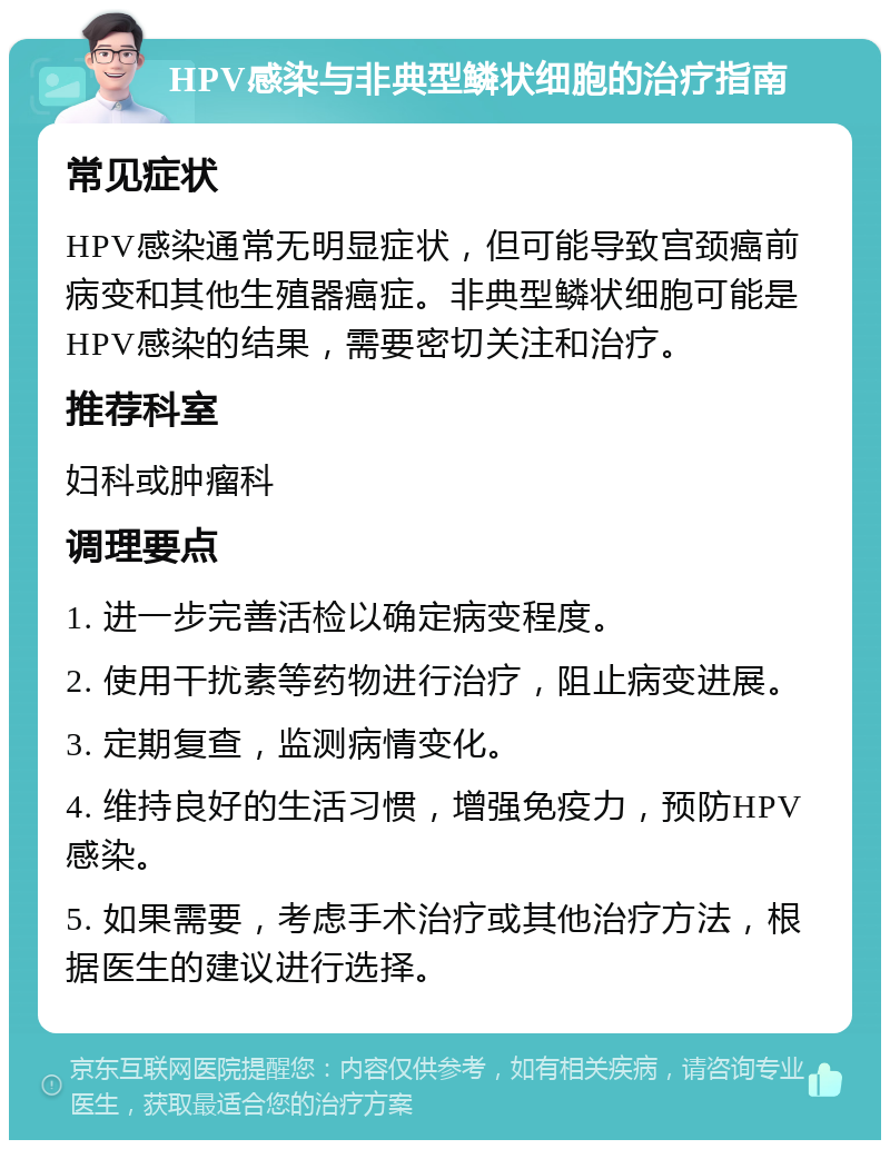 HPV感染与非典型鳞状细胞的治疗指南 常见症状 HPV感染通常无明显症状，但可能导致宫颈癌前病变和其他生殖器癌症。非典型鳞状细胞可能是HPV感染的结果，需要密切关注和治疗。 推荐科室 妇科或肿瘤科 调理要点 1. 进一步完善活检以确定病变程度。 2. 使用干扰素等药物进行治疗，阻止病变进展。 3. 定期复查，监测病情变化。 4. 维持良好的生活习惯，增强免疫力，预防HPV感染。 5. 如果需要，考虑手术治疗或其他治疗方法，根据医生的建议进行选择。