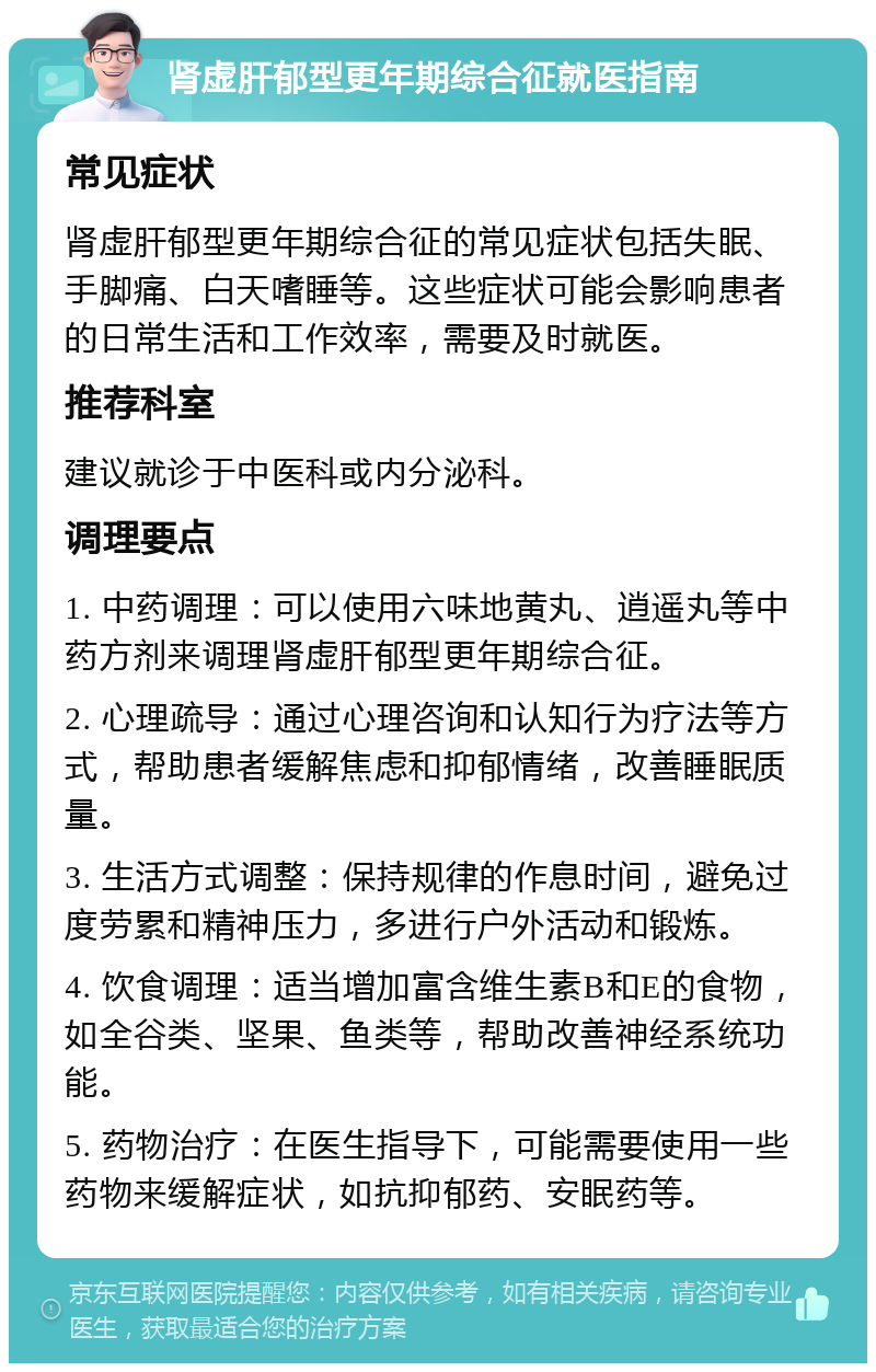 肾虚肝郁型更年期综合征就医指南 常见症状 肾虚肝郁型更年期综合征的常见症状包括失眠、手脚痛、白天嗜睡等。这些症状可能会影响患者的日常生活和工作效率，需要及时就医。 推荐科室 建议就诊于中医科或内分泌科。 调理要点 1. 中药调理：可以使用六味地黄丸、逍遥丸等中药方剂来调理肾虚肝郁型更年期综合征。 2. 心理疏导：通过心理咨询和认知行为疗法等方式，帮助患者缓解焦虑和抑郁情绪，改善睡眠质量。 3. 生活方式调整：保持规律的作息时间，避免过度劳累和精神压力，多进行户外活动和锻炼。 4. 饮食调理：适当增加富含维生素B和E的食物，如全谷类、坚果、鱼类等，帮助改善神经系统功能。 5. 药物治疗：在医生指导下，可能需要使用一些药物来缓解症状，如抗抑郁药、安眠药等。