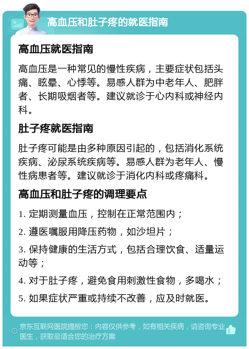 高血压和肚子疼的就医指南 高血压就医指南 高血压是一种常见的慢性疾病，主要症状包括头痛、眩晕、心悸等。易感人群为中老年人、肥胖者、长期吸烟者等。建议就诊于心内科或神经内科。 肚子疼就医指南 肚子疼可能是由多种原因引起的，包括消化系统疾病、泌尿系统疾病等。易感人群为老年人、慢性病患者等。建议就诊于消化内科或疼痛科。 高血压和肚子疼的调理要点 1. 定期测量血压，控制在正常范围内； 2. 遵医嘱服用降压药物，如沙坦片； 3. 保持健康的生活方式，包括合理饮食、适量运动等； 4. 对于肚子疼，避免食用刺激性食物，多喝水； 5. 如果症状严重或持续不改善，应及时就医。