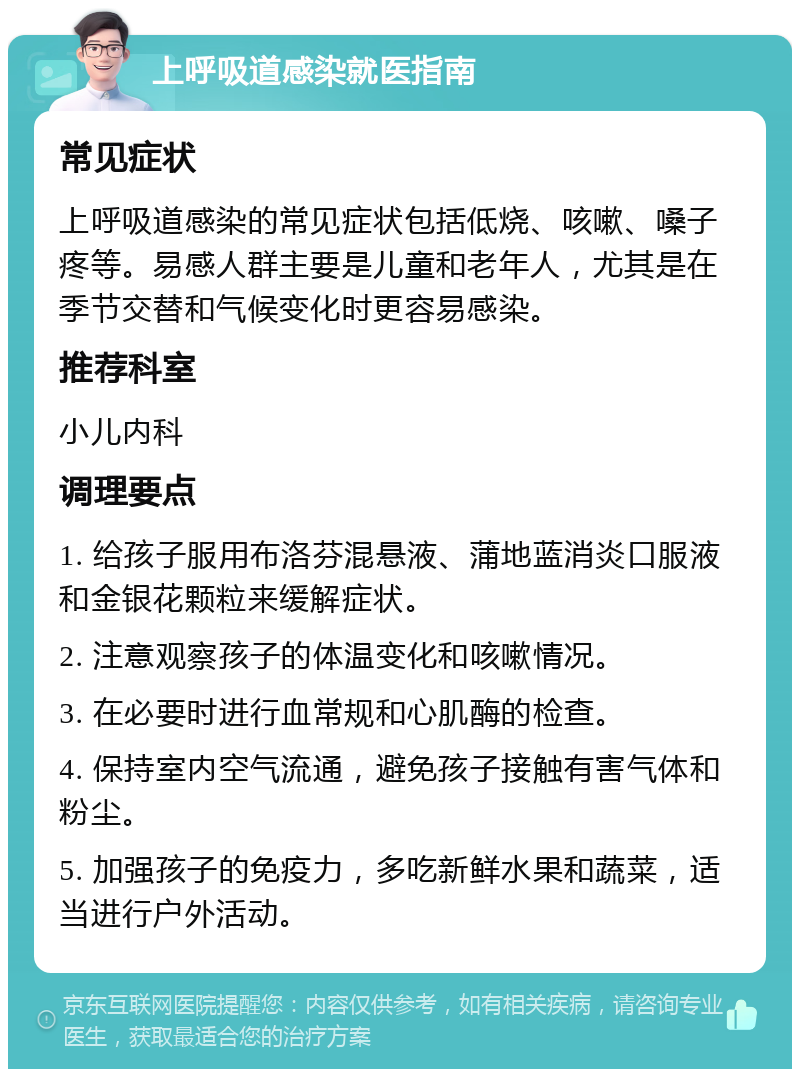 上呼吸道感染就医指南 常见症状 上呼吸道感染的常见症状包括低烧、咳嗽、嗓子疼等。易感人群主要是儿童和老年人，尤其是在季节交替和气候变化时更容易感染。 推荐科室 小儿内科 调理要点 1. 给孩子服用布洛芬混悬液、蒲地蓝消炎口服液和金银花颗粒来缓解症状。 2. 注意观察孩子的体温变化和咳嗽情况。 3. 在必要时进行血常规和心肌酶的检查。 4. 保持室内空气流通，避免孩子接触有害气体和粉尘。 5. 加强孩子的免疫力，多吃新鲜水果和蔬菜，适当进行户外活动。