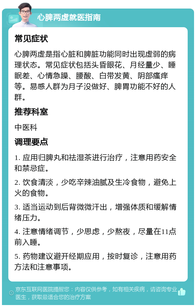 心脾两虚就医指南 常见症状 心脾两虚是指心脏和脾脏功能同时出现虚弱的病理状态。常见症状包括头昏眼花、月经量少、睡眠差、心情急躁、腰酸、白带发黄、阴部瘙痒等。易感人群为月子没做好、脾胃功能不好的人群。 推荐科室 中医科 调理要点 1. 应用归脾丸和祛湿茶进行治疗，注意用药安全和禁忌症。 2. 饮食清淡，少吃辛辣油腻及生冷食物，避免上火的食物。 3. 适当运动到后背微微汗出，增强体质和缓解情绪压力。 4. 注意情绪调节，少思虑，少熬夜，尽量在11点前入睡。 5. 药物建议避开经期应用，按时复诊，注意用药方法和注意事项。