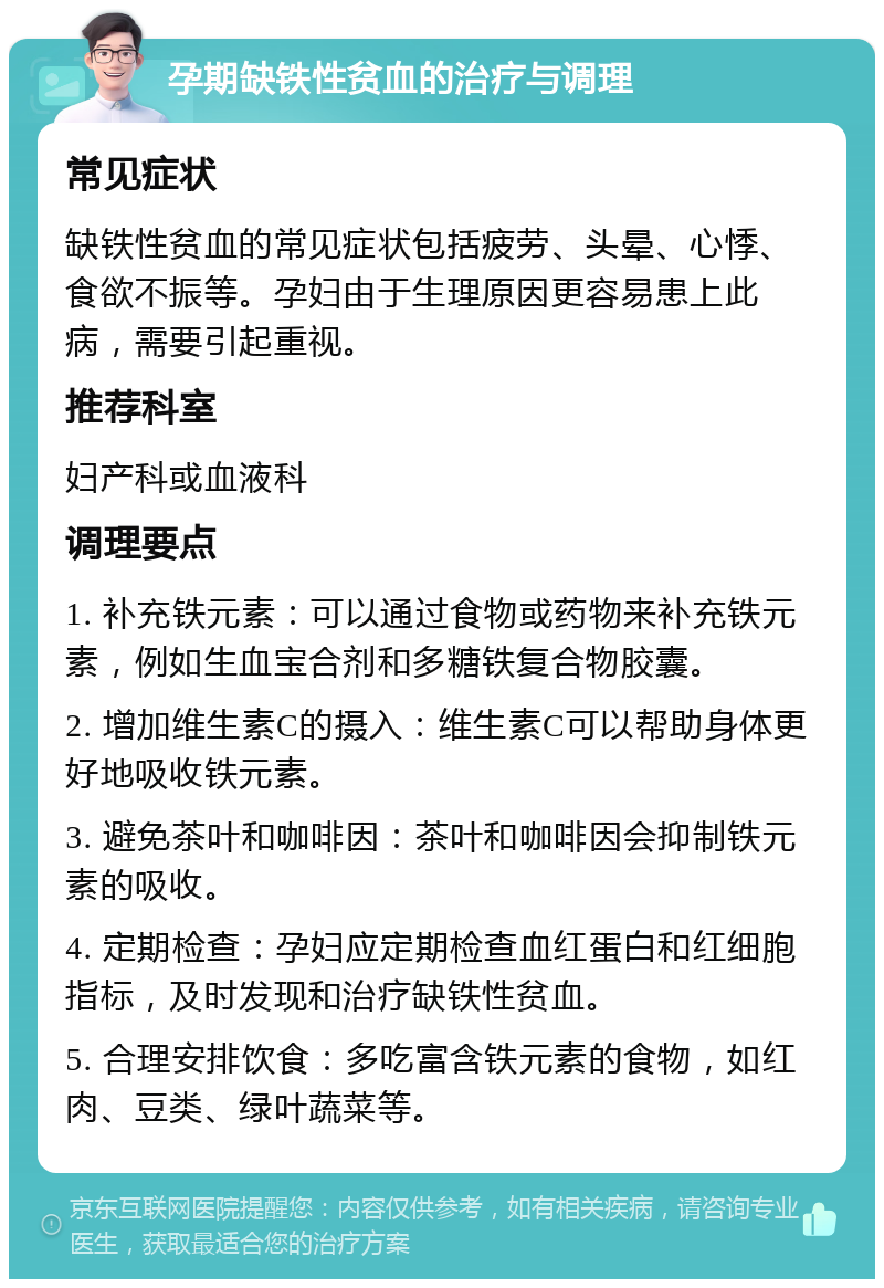 孕期缺铁性贫血的治疗与调理 常见症状 缺铁性贫血的常见症状包括疲劳、头晕、心悸、食欲不振等。孕妇由于生理原因更容易患上此病，需要引起重视。 推荐科室 妇产科或血液科 调理要点 1. 补充铁元素：可以通过食物或药物来补充铁元素，例如生血宝合剂和多糖铁复合物胶囊。 2. 增加维生素C的摄入：维生素C可以帮助身体更好地吸收铁元素。 3. 避免茶叶和咖啡因：茶叶和咖啡因会抑制铁元素的吸收。 4. 定期检查：孕妇应定期检查血红蛋白和红细胞指标，及时发现和治疗缺铁性贫血。 5. 合理安排饮食：多吃富含铁元素的食物，如红肉、豆类、绿叶蔬菜等。