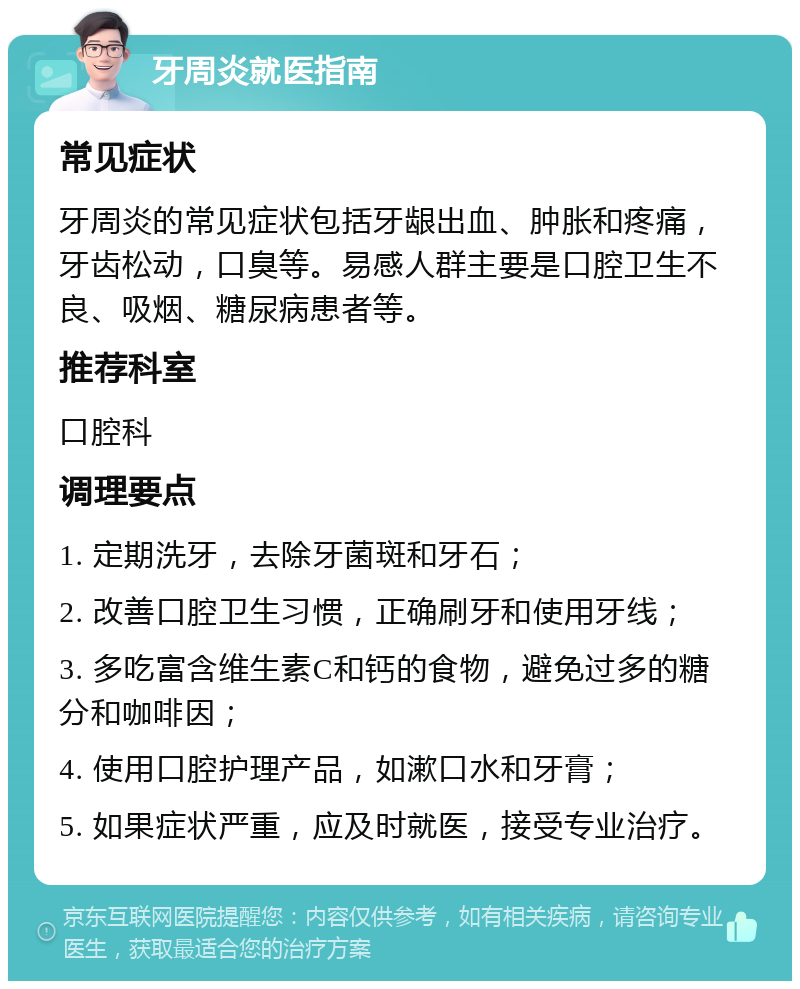 牙周炎就医指南 常见症状 牙周炎的常见症状包括牙龈出血、肿胀和疼痛，牙齿松动，口臭等。易感人群主要是口腔卫生不良、吸烟、糖尿病患者等。 推荐科室 口腔科 调理要点 1. 定期洗牙，去除牙菌斑和牙石； 2. 改善口腔卫生习惯，正确刷牙和使用牙线； 3. 多吃富含维生素C和钙的食物，避免过多的糖分和咖啡因； 4. 使用口腔护理产品，如漱口水和牙膏； 5. 如果症状严重，应及时就医，接受专业治疗。